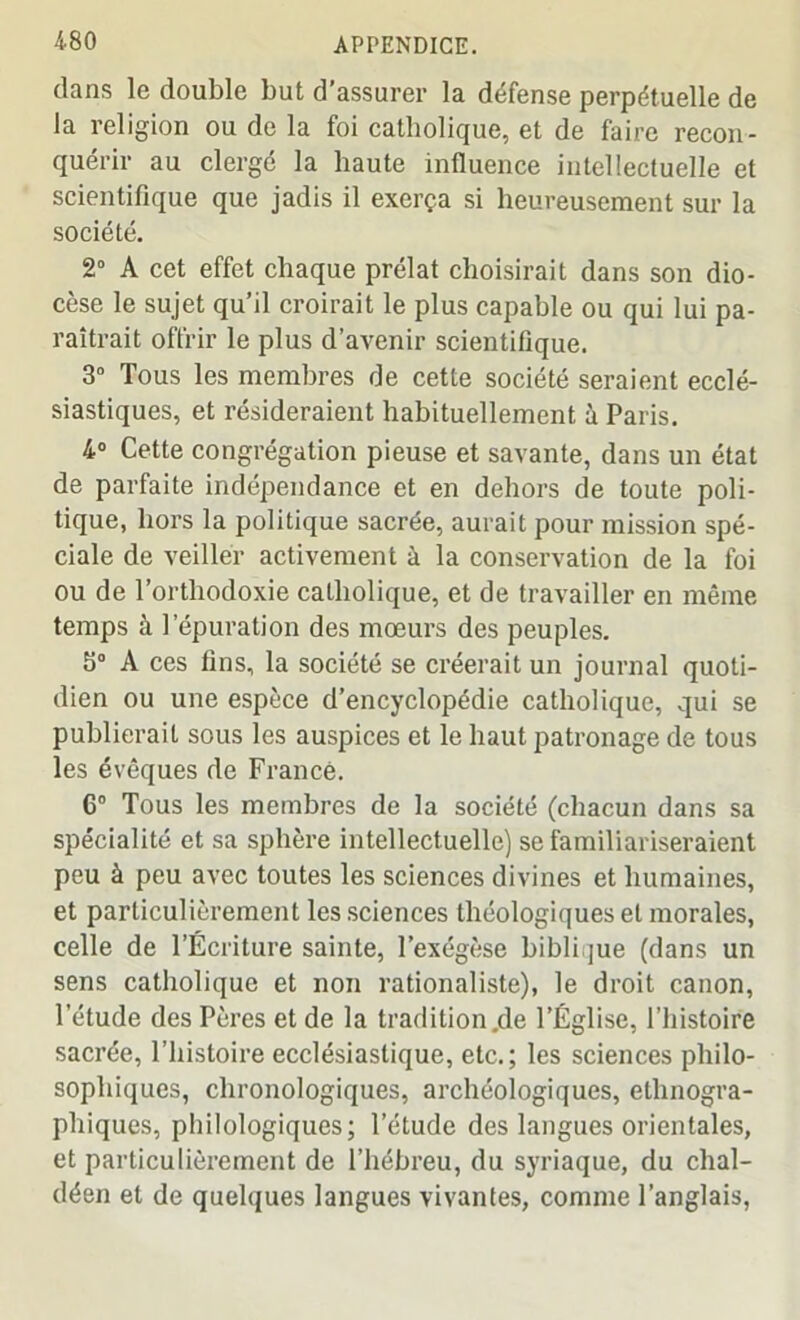dans le double but d’assurer la défense perpétuelle de la religion ou de la foi catholique, et de faire recon- quérir au clergé la haute influence intellectuelle et scientifique que jadis il exerça si heureusement sur la société. 2° A cet effet chaque prélat choisirait dans son dio- cèse le sujet qu’il croirait le plus capable ou qui lui pa- raîtrait offrir le plus d’avenir scientifique. 3° Tous les membres de cette société seraient ecclé- siastiques, et résideraient habituellement à Paris. 4° Cette congrégation pieuse et savante, dans un état de parfaite indépendance et en dehors de toute poli- tique, hors la politique sacrée, aurait pour mission spé- ciale de veiller activement à la conservation de la foi ou de l’orthodoxie catholique, et de travailler en même temps à l’épuration des mœurs des peuples. 3° A ces fins, la société se créerait un journal quoti- dien ou une espèce d’encyclopédie catholique, qui se publierait sous les auspices et le haut patronage de tous les évêques de France. 6° Tous les membres de la société (chacun dans sa spécialité et sa sphère intellectuelle) se familiariseraient peu à peu avec toutes les sciences divines et humaines, et particulièrement les sciences théologiques et morales, celle de l’Écriture sainte, l’exégèse biblique (dans un sens catholique et non rationaliste), le droit canon, l’étude des Pères et de la tradition.de l’Église, l’histoire sacrée, l’histoire ecclésiastique, etc.; les sciences philo- sophiques, chronologiques, archéologiques, ethnogra- phiques, philologiques; l’étude des langues orientales, et particulièrement de l’hébreu, du syriaque, du clial- déen et de quelques langues vivantes, comme l’anglais,
