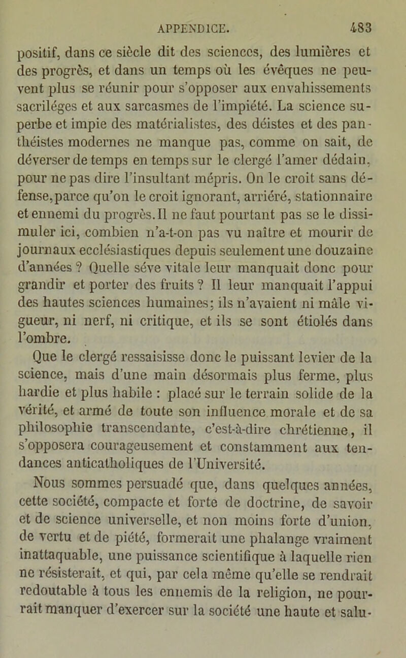 positif, dans ce siècle dit des sciences, des lumières et des progrès, et dans un temps où les évêques ne peu- vent plus se réunir pour s’opposer aux envahissements sacrilèges et aux sarcasmes de l’impiété. La science su- perbe et impie des matérialistes, des déistes et des pan- théistes modernes ne manque pas, comme on sait, de déverser de temps en temps sur le clergé l’amer dédain, pour ne pas dire l’insultant mépris. On le croit sans dé- fense, parce qu’on le croit ignorant, arriéré, stationnaire et ennemi du progrès. Il ne faut pourtant pas se le dissi- muler ici, combien n’a-t-on pas vu naître et mourir de journaux ecclésiastiques depuis seulement une douzaine d’années ? Quelle sève vitale leur manquait donc pour grandir et porter des fruits ? Il leur manquait l’appui des hautes sciences humaines; ils n’avaient ni mâle vi- gueur, ni nerf, ni critique, et ils se sont étiolés dans l’ombre. Que le clergé ressaisisse donc le puissant levier de la science, mais d’une main désormais plus ferme, plus hardie et plus habile : placé sur le terrain solide de la vérité, et armé de toute son influence morale et de sa philosophie transcendante, c’est-à-dire chrétienne, il s’opposera courageusement et constamment aux ten- dances anticatholiques de l’Université. Nous sommes persuadé que, dans quelques années, cette société, compacte et forte de doctrine, de savoir et de science universelle, et non moins forte d’union, de vertu et de piété, formerait une phalange vraiment inattaquable, une puissance scientifique à laquelle rien ne résisterait, et qui, par cela même quelle se rendrait redoutable à tous les ennemis de la religion, ne pour- rait manquer d’exercer sur la société une haute et salu-