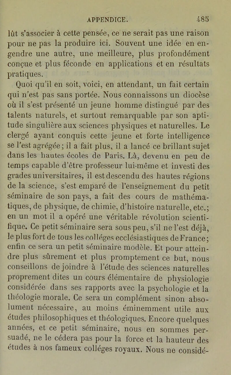 lût s’associer à cette pensée, ce ne serait pas une raison pour ne pas la produire ici. Souvent une idée en en- gendre une autre, une meilleure, plus profondément conçue et plus féconde en applications et en résultats pratiques. Quoi qu’il en soit, voici, en attendant, un fait certain qui n’est pas sans portée. Nous connaissons un diocèse où il s’est présenté un jeune homme distingué par des talents naturels, et surtout remarquable par son apti- tude singulière aux sciences physiques et naturelles. Le clergé ayant conquis cette jeune et forte intelligence se l’est agrégée; il a fait plus, il a lancé ce brillant sujet dans les hautes écoles de Paris. Là, devenu en peu de temps capable d’être professeur lui-même et investi des grades universitaires, il est descendu des hautes régions de la science, s’est emparé de l’enseignement du petit séminaire de son pays, a fait des cours de mathéma- tiques, de physique, de chimie, d’histoire naturelle, etc.; en un mot il a opéré une véritable révolution scienti- fique. Ce petit séminaire sera sous peu, s’il ne l’est déjà, le plus fort de tous les col légos ecclésiastiques de France; enfin ce sera un petit séminaire modèle. Et pour attein- dre plus sûrement et plus promptement ce but, nous conseillons de joindre à l’étude des sciences naturelles proprement dites un cours élémentaire de physiologie considérée dans ses rapports avec la psychologie et la théologie morale. Ce sera un complément sinon abso- lument nécessaire, au moins éminemment utile aux études philosophiques et théologiques. Encore quelques années, et ce petit séminaire, nous en sommes per- suadé, ne le cédera pas pour la force et la hauteur des études à nos fameux collèges royaux. Nous ne considé-