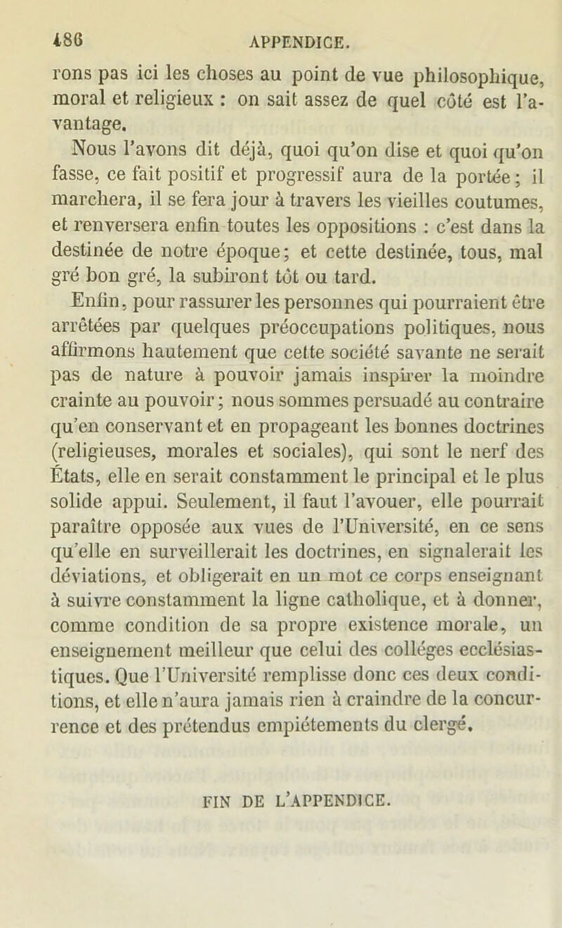 rons pas ici les choses au point de vue philosophique, moral et religieux : on sait assez de quel côté est l’a- vantage. Nous l’avons dit déjà, quoi qu’on dise et quoi qu’on fasse, ce fait positif et progressif aura de la portée ; il marchera, il se fera jour à travers les vieilles coutumes, et renversera enfin toutes les oppositions : c’est dans la destinée de notre époque; et cette destinée, tous, mal gré bon gré, la subiront tôt ou tard. Enfin, pour rassurer les personnes qui pourraient être arrêtées par quelques préoccupations politiques, nous affirmons hautement que cette société savante ne serait pas de nature à pouvoir jamais inspirer la moindre crainte au pouvoir; nous sommes persuadé au contraire qu’en conservant et en propageant les bonnes doctrines (religieuses, morales et sociales), qui sont le nerf des États, elle en serait constamment le principal et le plus solide appui. Seulement, il faut l’avouer, elle pourrait paraître opposée aux vues de l’Université, en ce sens quelle en surveillerait les doctrines, en signalerait les déviations, et obligerait en un mot ce corps enseignant à suivre constamment la ligne catholique, et à donner, comme condition de sa propre existence morale, un enseignement meilleur que celui des collèges ecclésias- tiques. Que l’Université remplisse donc ces deux condi- tions, et elle n’aura jamais rien à craindre de la concur- rence et des prétendus empiétements du clergé. FIN DE L’APPENDICE.