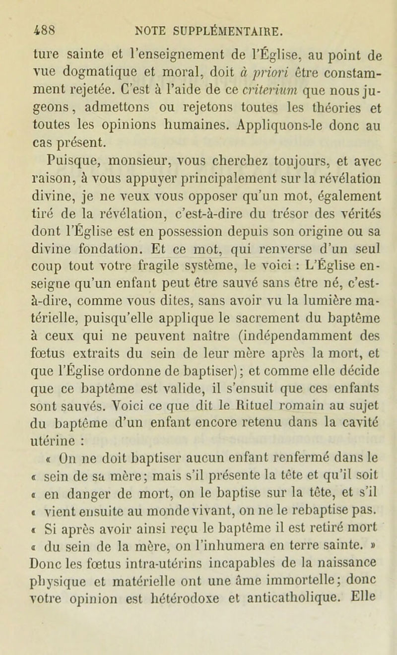 ture sainte et l’enseignement de l’Église, au point de vue dogmatique et moral, doit à priori être constam- ment rejetée. C’est à l’aide de ce critérium que nous ju- geons, admettons ou rejetons toutes les théories et toutes les opinions humaines. Appliquons-le donc au cas présent. Puisque, monsieur, vous cherchez toujours, et avec raison, à vous appuyer principalement sur la révélation divine, je ne veux vous opposer qu’un mot, également tiré de la révélation, c’est-à-dire du trésor des vérités dont l’Église est en possession depuis son origine ou sa divine fondation. Et ce mot, qui renverse d’un seul coup tout votre fragile système, le voici : L’Église en- seigne qu’un enfant peut être sauvé sans être né, c’est- à-dire, comme vous dites, sans avoir vu la lumière ma- térielle, puisqu’elle applique le sacrement du baptême à ceux qui ne peuvent naître (indépendamment des fœtus extraits du sein de leur mère après la mort, et que l’Église ordonne de baptiser) ; et comme elle décide que ce baptême est valide, il s’ensuit que ces enfants sont sauvés. Voici ce que dit le Rituel romain au sujet du baptême d’un enfant encore retenu dans la cavité utérine : « On ne doit baptiser aucun enfant renfermé dans le « sein de sa mère; mais s’il présente la tête et qu’il soit « en danger de mort, on le baptise sur la tête, et s’il « vient ensuite au monde vivant, on ne le rebaptise pas. « Si après avoir ainsi reçu le baptême il est retiré mort a du sein de la mère, on l’inhumera en terre sainte. » Donc les fœtus intra-utérins incapables de la naissance physique et matérielle ont une âme immortelle; donc votre opinion est hétérodoxe et anticatholique. Elle