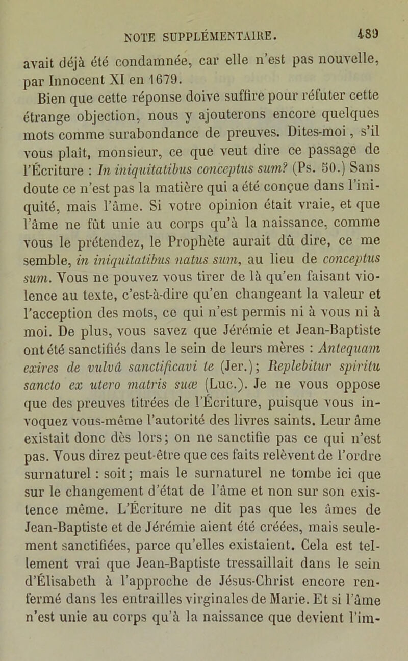 avait déjà été condamnée, car elle n’est pas nouvelle, par Innocent XI en 1679. Bien que cette réponse doive suffire pour réfuter cette étrange objection, nous y ajouterons encore quelques mots comme surabondance de preuves. Dites-moi, s’il vous plaît, monsieur, ce que veut dire ce passage de l’Écriture : ln iniquitatibus conceptus sum? (Ps. 30.) Sans doute ce n’est pas la matière qui a été conçue dans 1 ini- quité, mais l’âme. Si votre opinion était vraie, et que l’âme ne fût unie au corps qu’à la naissance, comme vous le prétendez, le Prophète aurait dû dire, ce me semble, in iniquitatibus natus sum, au lieu de conceptus sum. Yous ne pouvez vous tirer de là qu’en faisant vio- lence au texte, c’est-à-dire qu’en changeant la valeur et l’acception des mots, ce qui n’est permis ni à vous ni à moi. De plus, vous savez que Jérémie et Jean-Baptiste ont été sanctifiés dans le sein de leurs mères : Antequam exires de vulvâ sanctificavi le (Jer.); Replebitur spiritu sancto ex utero matris suce (Luc.). Je ne vous oppose que des preuves titrées de l’Écriture, puisque vous in- voquez vous-même l’autorité des livres saints. Leur âme existait donc dès lors; on ne sanctifie pas ce qui n’est pas. Yous direz peut-être que ces faits relèvent de l’ordre surnaturel : soit ; mais le surnaturel ne tombe ici que sur le changement d’état de l’âme et non sur son exis- tence même. L’Écriture ne dit pas que les âmes de Jean-Baptiste et de Jérémie aient été créées, mais seule- ment sanctifiées, parce quelles existaient. Cela est tel- lement vrai que Jean-Baptiste tressaillait dans le sein d’Élisabeth à l’approche de Jésus-Christ encore ren- fermé dans les entrailles virginales de Marie. Et si l’âme n’est unie au corps qu’à la naissance que devient l’im-