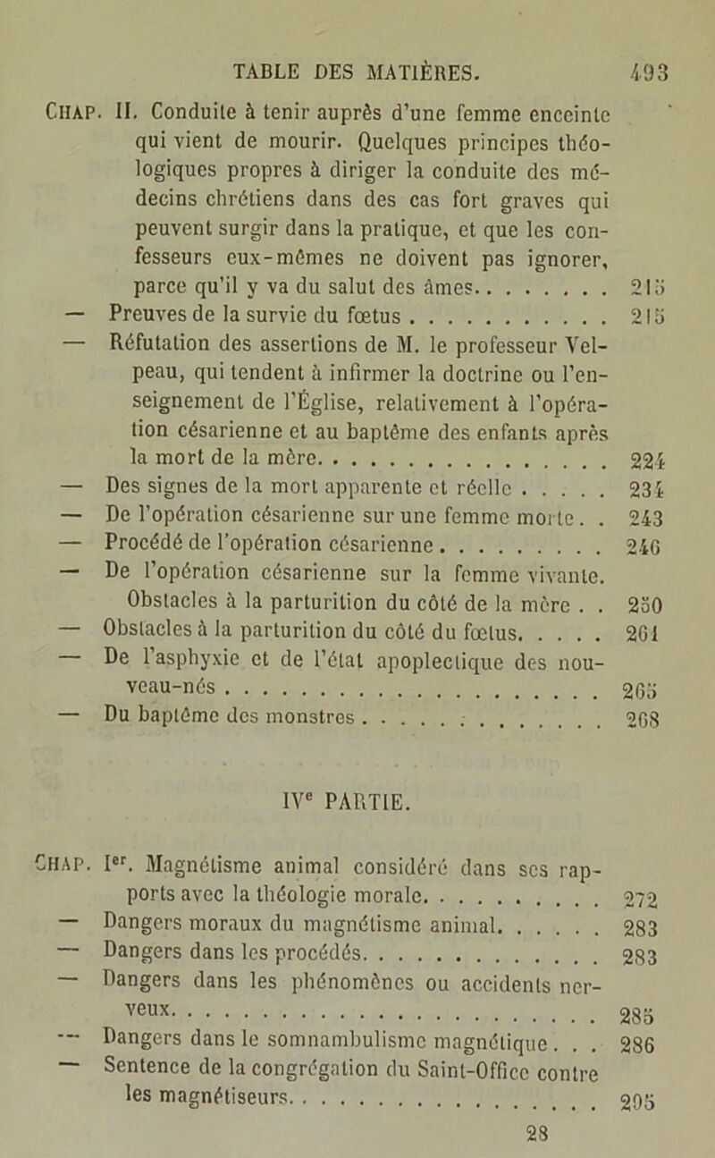 Ciiap. II. Conduite à tenir auprès d’une femme enceinte qui vient de mourir. Quelques principes théo- logiques propres à diriger la conduite des mé- decins chrétiens dans des cas fort graves qui peuvent surgir dans la pratique, et que les con- fesseurs eux-mêmes ne doivent pas ignorer, parce qu’il y va du salut des ûmes 21 î> — Preuves de la survie du fœtus 2lo — Réfutation des assertions de M. le professeur Vel- peau, qui tendent à infirmer la doctrine ou l’en- seignement de l’Église, relativement à l’opéra- tion césarienne et au baptême des enfants après la mort de la mère 224 — Des signes de la mort apparente et réelle 234 — De l’opération césarienne sur une femme morte. . 243 — Procédé de l’opération césarienne 24G — De l’opération césarienne sur la femme vivante. Obstacles à la parturilion du côté de la mère . . 230 — Obstacles à la parturition du côté du fœtus 201 De 1 asphyxie et de l’étal apoplectique des nou- veau-nés 203 — Du baptême des monstres 208 IVe PARTIE. Chap. Ier. Magnétisme animal considéré dans scs rap- ports avec la théologie morale 272 — Dangers moraux du magnétisme animal 283 — Dangers dans les procédés 283 — Dangers dans les phénomènes ou accidents ner- veux 283 Dangers dans le somnambulisme magnétique . . . 286 — Sentence de la congrégation du Saint-Office contre les magnétiseurs 205 28