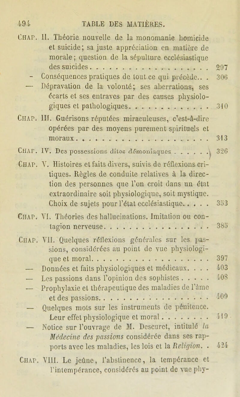 l'HAP. II. Théorie nouvelle de la monomanie homicide et suicide; sa juste appréciation en matière de morale ; question de la sépulture ecclésiastique des suicides 207 - Conséquences pratiques de tout ce qui précède.. . 306 — Dépravation de la volonté; ses aberrations, ses écarts et ses entraves par des causes physiolo- giques et pathologiques 310 Ciiap. III. Guérisons réputées miraculeuses, c’est-à-dire opérées par des moyens purement spirituels et moraux. 313 CtlAF. IV. Des possessions dites démoniaques i 320 Chap. V. Histoires et faits divers, suivis de réflexions cri- tiques. Règles de conduite relatives à la direc- tion des personnes que l’on croit dans un état extraordinaire soit physiologique, soit mystique. Choix de sujets pour l’état ecclésiastique 333 Ciiap. YI. Théories des hallucinations. Imitation ou con- tagion nerveuse 383 CllAP. VII. Quelques réflexions générales sur les pas- sions, considérées au point de vue physiologi- que et moral 397 — Données et faits physiologiques et médicaux. . . . 403 — Les passions dans l’opinion des sophistes 408 — Prophylaxie et thérapeutique des maladies de l’àme et des passions 409 — Quelques mots sur les instruments de pénitence. Leur effet physiologique et moral 419 — Notice sur l’ouvrage de M. Descuret, intitulé la Médecine des passions considérée dans ses rap- ports avec les maladies, les lois et la Religion. . 424 Ciiap. VIII. Le jeûne, l’abstinence, la tempérance et l’intempérance, considérés au point de vue phy-
