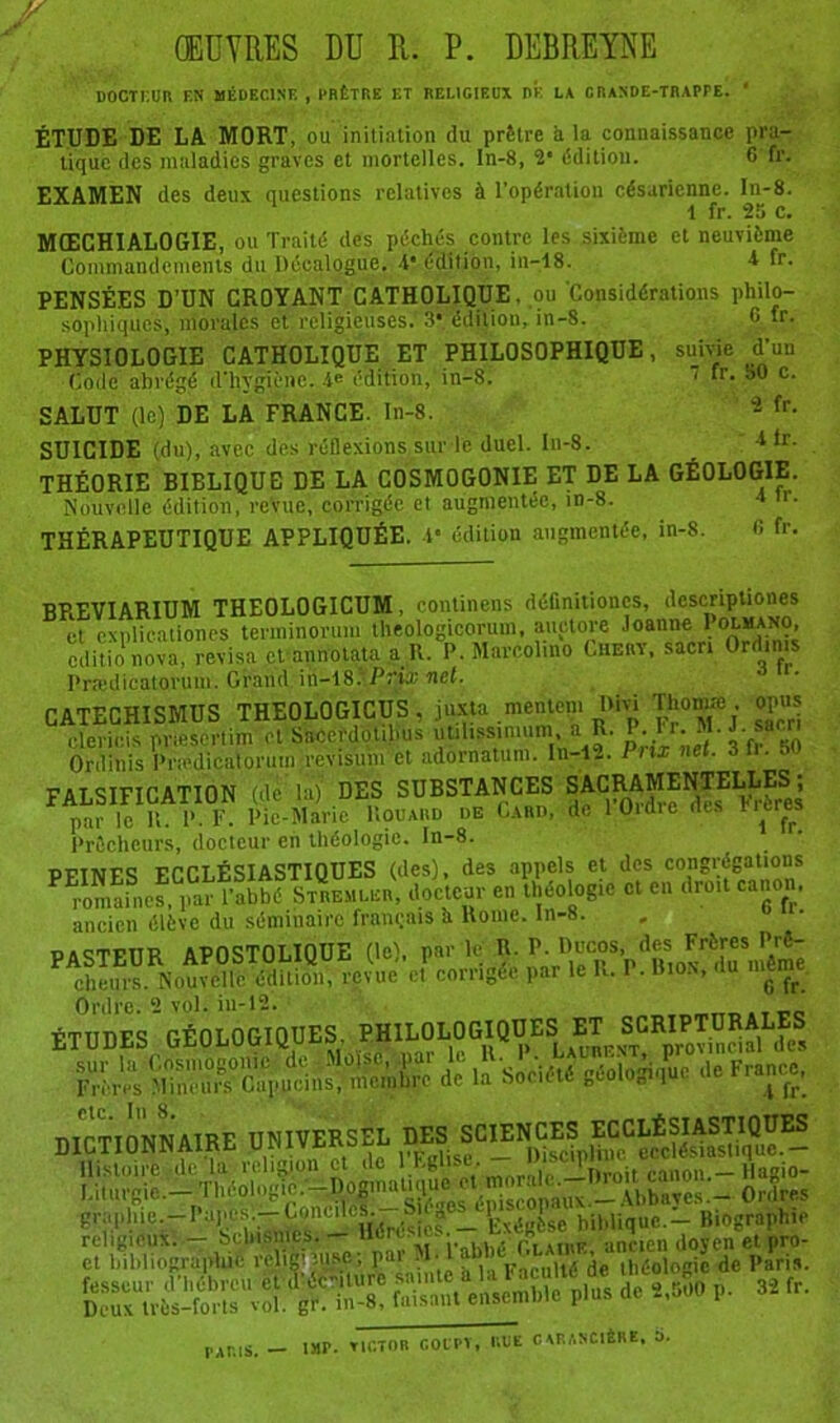 ŒUVRES DU R. P. DEBREYNE DOCTEUR EN MÉDECINE , PRÊTRE ET RELIGIEUX DF. LA CRANDE-TRAPPE. ‘ ÉTUDE DE LA MORT, ou initiation du prêtre à la connaissance pra- tique des maladies graves et mortelles, ln-8, 2* édition. G fr. EXAMEN des deux questions relatives à l’opération césarienne. In-8. 1 fr. 25 c. MŒCHIALOGIE, ou Traité des péchés contre les sixième et neuvième Commandements du Décalogue. 4* édition, in-18. 4 fr. PENSÉES D’UN CROYANT CATHOLIQUE, ou 'Considérations philo- sophiques, morales et religieuses. 3* édition, in-8. G fr. PHYSIOLOGIE CATHOLIQUE ET PHILOSOPHIQUE, suivie d'un Code abrégé d’hygiène. 4e édition, in-8. 1 “. SO c. SALUT (le) DE LA FRANCE. In-8. 2 fr- SUICIDE (du), avec des réflexions sur le duel. In-8. 4lr- THÉORIE BIELIQUE DE LA COSMOGONIE ET DE LA GÉOLOGIE. Nouvelle édition, revue, corrigée et augmentée, in-8. 4 tr. THÉRAPEUTIQUE APPLIQUÉE. 4* édition augmentée, in-8. G fr. BPiEVIARIUM THEOLOGICUM, continens définitioncs, dcscriptiones et cxulicationes terminorum theologicorum, auctore Joanne Polmano, cditio nova révisa et annotata a R.°P. Marcelino Chery, sacn Ord.ms Prædicatoruw. Grand in-18Prix net. CATECHISMUS THEOLOGICUS, juxta mentom Uivi Tho.me opus clericis pnesertim et SacerdoUlms utiltssinnim, a R. \ J. sam Ordinis Pnedicatoruin révision et adornatum. In-12. I nx net. 3tr. 5 FALSIFICATION (de la) DES SUBSTANCES ^C^AMENTELLES ; par le K. P. F. Pic-Marie Rouaiid de Cabd, de 1 Oime (tes rrerei Prêcheurs, docteur en théologie. In-8. DTivrc ttct ÉmASTIOUES (des), des appels et des congrégations « ‘Hr «»**‘Tl, ancien élève du séminaire français h Rome. ln-8. . 0 • PASTEUR APOSTOLIQUE (le), par le R. P. cheurs. Nouvelle édition, revue et corrigée par le K. P. Bios, du mpne Ordre. 2 vol. in-12. ÉTUDES OÉOLOOIQOES. cïr£».!r/,,c s. ■» w*. * f««. DICTIONNAIRE UNIVERSEL DES SCIENCES Histoire de Ta religion et de ”^Aitlwon^-Saglo- Liturgie — Théologic.'^Æ^^l'5}|^^|G^*CgUX^U)^j)^^^g-_i. Ordres graphie.—Papes.—-Conciles. -St g 1 ; ,±e hiblique.- Biographie P&TrggSW-». faisant ensemble plus de 2,500 p. 32 fr.