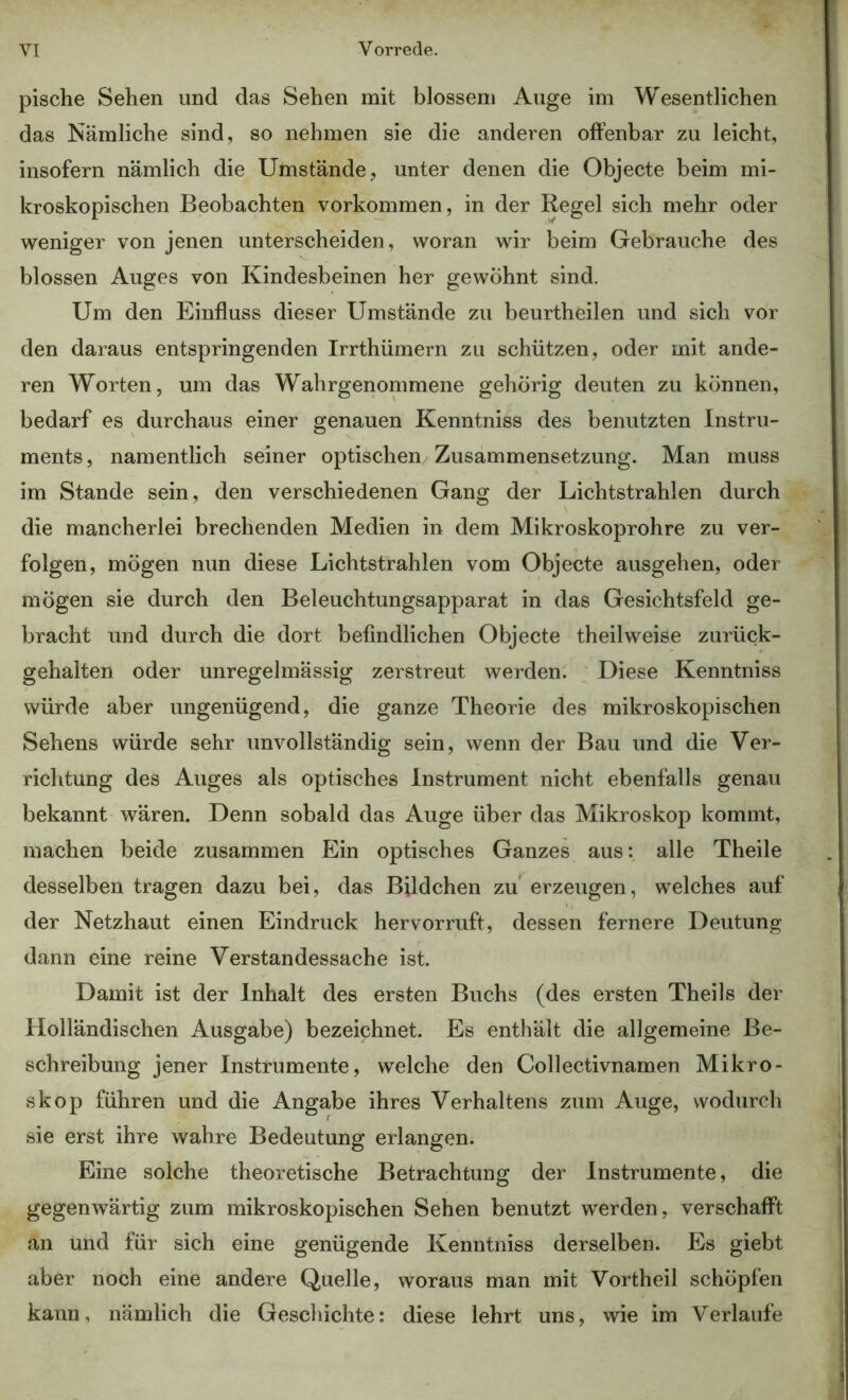 pische Sehen und das Sehen mit blossem Auge im Wesentlichen das Nämliche sind, so nehmen sie die anderen offenbar zu leicht, insofern nämlich die Umstände, unter denen die Objecte beim mi- kroskopischen Beobachten Vorkommen, in der Regel sich mehr oder weniger von jenen unterscheiden, woran wir beim Gebrauche des blossen Auges von Kindesbeinen her gewöhnt sind. Um den Einfluss dieser Umstände zu beurtheilen und sich vor den daraus entspringenden Irrthümern zu schützen, oder mit ande- ren Worten, um das Wahrgenommene gehörig deuten zu können, bedarf es durchaus einer genauen Kenntniss des benutzten Instru- ments, namentlich seiner optischen Zusammensetzung. Man muss im Stande sein, den verschiedenen Gang der Lichtstrahlen durch die mancherlei brechenden Medien in dem Mikroskoprohre zu ver- folgen, mögen nun diese Lichtstrahlen vom Objecte ausgehen, oder mögen sie durch den Beleuchtungsapparat in das Gesichtsfeld ge- bracht und durch die dort befindlichen Objecte theilweise zurück- gehalten oder unregelmässig zerstreut werden. Diese Kenntniss würde aber ungenügend, die ganze Theorie des mikroskopischen Sehens würde sehr unvollständig sein, wenn der Bau und die Ver- richtung des Auges als optisches Instrument nicht ebenfalls genau bekannt wären. Denn sobald das Auge über das Mikroskop kommt, machen beide zusammen Ein optisches Ganzes aus: alle Theile desselben tragen dazu bei, das Bildchen zu*^ erzeugen, welches auf der Netzhaut einen Eindruck hervorruft, dessen fernere Deutung dann eine reine Verstandessache ist. Damit ist der Inhalt des ersten Buchs (des ersten Theils der Holländischen Ausgabe) bezeichnet. Es enthält die allgemeine Be- schreibung jener Instrumente, welche den Collectivnamen Mikro- skop führen und die Angabe ihres Verhaltens zum Auge, wodurch sie erst ihre wahre Bedeutung erlangen. Eine solche theoretische Betrachtung der Instrumente, die gegenwärtig zum mikroskopischen Sehen benutzt werden, verschafft an und für sich eine genügende Kenntniss derselben. Es giebt aber noch eine andere Quelle, woraus man mit Vortheil schöpfen kann, nämlich die Geschichte: diese lehrt uns, wie im Verlaufe