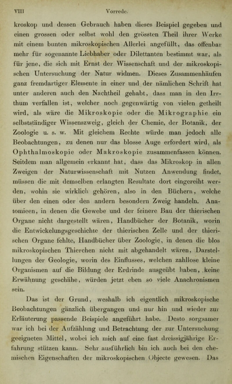 kroskop und dessen Gebrauch haben dieses Beispiel gegeben und einen grossen oder selbst wohl den grössten Theil ihrer Werke mit einem bunten mikroskopischen Allerlei angefüllt, das offenbar mehr für sogenannte Liebhaber oder Dilettanten bestimmt war, als für jene, die sich mit Ernst der Wissenschaft und der mikroskopi- schen Untersuchung der Natur widmen. Dieses Zusammenhäufen ganz fremdartiger Elemente in einer und der nämlichen Schrift hat unter anderen auch den Nachtheil gehabt, dass man in den Irr- thum verfallen ist, welcher noch gegenwärtig von vielen getheilt wird, als wäre die Mikroskopie oder die Mikrographie ein selbstständiger Wissenszweig, gleich der Chemie, der Botanik, der Zoologie u. s. w. Mit gleichem Rechte würde man jedoch alle Beobachtungen, zu denen nur das blosse Auge erfordert wird, als Ophthalmoskopie oder Makroskopie zusammenfassen können. Seitdem man allgemein erkannt hat, dass das Mikroskop in allen Zweigen der Naturwissenschaft mit Nutzen Anwendung findet, müssen die mit demselben erlangten Resultate dort eingereiht wer- den, wohin sie wirklich gehören, also in den Büchern, welche über den einen oder den andern besondern Zweig handeln. Ana- tomieen, in denen die Gewebe und der feinere Bau der thierischen Organe nicht dargestellt wären, Handbücher der Botanik, worin die Entwickelungsgeschichte der thierischen Zelle und der thieri- schen Organe fehlte, Handbücher über Zoologie, in denen die blos mikroskopischen Thierchen nicht mit abgehandelt wären, Darstel- lungen der Geologie, worin des Einflusses, welchen zahllose kleine Organismen auf die Bildung der Erdrinde ausgeübt haben, .keine Erwähnung geschähe, würden jetzt eben so viele Anachronismen sein. Das ist der Grund, weshalb ich eigentlich mikroskopische Beobachtungen gänzlich übergangen und nur hin und wieder zuï Erläuterung passende Beispiele angeführt habe. Desto sorgsamer war ich bei der Aufzählung und Betrachtung der zur Untersuchung geeigneten Mittel, wobei ich mich auf eine fast dreissigjährige Er- fahrung stützen kann. Sehr ausführlich bin ich auch bei den che- mischen Eigenschaften der mikroskopischen Objecte gewesen. Das