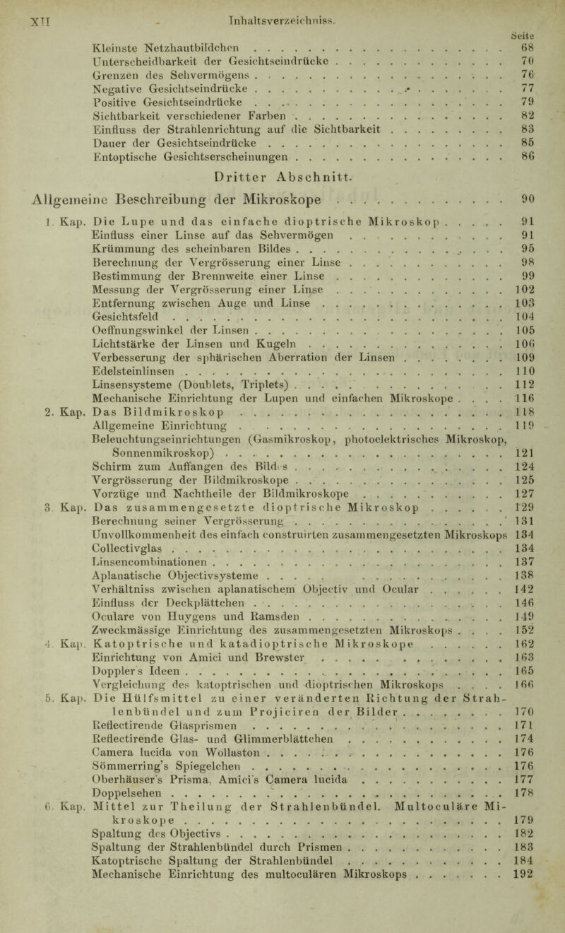 Seite Kleinste Netzhautbildchon (>8 Unterscheidbarkeit der Gesichtseindrücke 70 Grenzen des Sehvermögens 76 Negative Gesichtseindrücke 77 Positive Gesichtseindrücke 79 Sichtbarkeit verschiedener Farben 82 Einfluss der Strahlenrichtung auf die Sichtbarkeit 83 Dauer der Gesichtseindrücke 85 Entoptische Gesichtserscheinungen 86 Dritter Abschnitt. Allgemeine Beschreibung der Mikroskope . 90 1. Kap. Die Lupe und das einfache dioptrische Mikroskop 91 Einfluss einer Linse auf das Sehvermögen 91 Krümmung des scheinbaren Bildes 95 Berechnung der Vergrösserung einer Linse 98 Bestimmung der Brennweite einer Linse 99 Messung der Vergrösserung einer Lii^e 102 Entfernung zwischen Auge und Linse 103 Gesichtsfeld 104 Oeffnungswinkel der Linsen 105 Lichtstärke der Linsen und Kugeln 106 Verbesserung der sphärischen Aberration der Linsen 109 Edelsteinlinsen 110 Linsensysteme (Doublets, Triplets) . 112 Mechanische Einrichtung der Lupen und einfachen Mikroskope .... 116 2. Kap. Das Bildmikroskop 118 Allgemeine Einrichtung . 119 - Beleuchtungseinrichtungen (Gasmikroskop, photoelektrisches Mikroskop, Sonnenmikroskop) 121 Schirm zum Auffangen des Bildi s 124 Vergrösserung der Bildmikroskope 125 Vorzüge und Nachtheile der Bildmikroskope 127 3 Kap. Das zusammengesetzte dioptrische Mikroskop 129 Berechnung seiner Vergrösserung ’ 131 Unvollkommenheit des einfach construirten zusammengesetzten Mikroskops 134 Collectivglas 134 Linsencombinationen 137 Aplanatische Objectivsysteme 138 Verhältniss zwischen aplanatischem übjectiv und Ocular 142 Einfluss der Deckplättchen 146 Oculare von Huygens und Kamsden 149 Zweckmässige Einrichtung des zusammengesetzten Mikroskops .... 152 4 Kap. Katoptrische und katadioptrische Mikroskope 162 Einrichtung von Amici und Brewster 163 Dopplers Ideen 165 Vergleichung des katoptrischen und dioptris<hen Mikroskops .... 166 5. Kap. Die Hülfsmittel zu einer veränderten Richtung der Strah- lenbündel und zum Projiciren der Bilder 170 Reflectirende Glasprismen 171 Reflectirende Glas- und Glimmerblättchen 174 Camera lucida von Wollaston .....' 176 Sömmerring’s Spiegelchen 176 Oberhäuser’s Prisma, Amici’s Camera lucida 177 Doppelsehen ' 178 6 Kap. Mittel zur Theilung der Strahlenbündel. Multoculäre Mi- kroskope 179 Spaltung des Objectivs 182 Spaltung der Strahlenbündel durch Prismen 183 Katoptrische Spaltung der Strahlenbündel 184 Mechanische Einrichtung des multoculären Mikroskops ....... 192