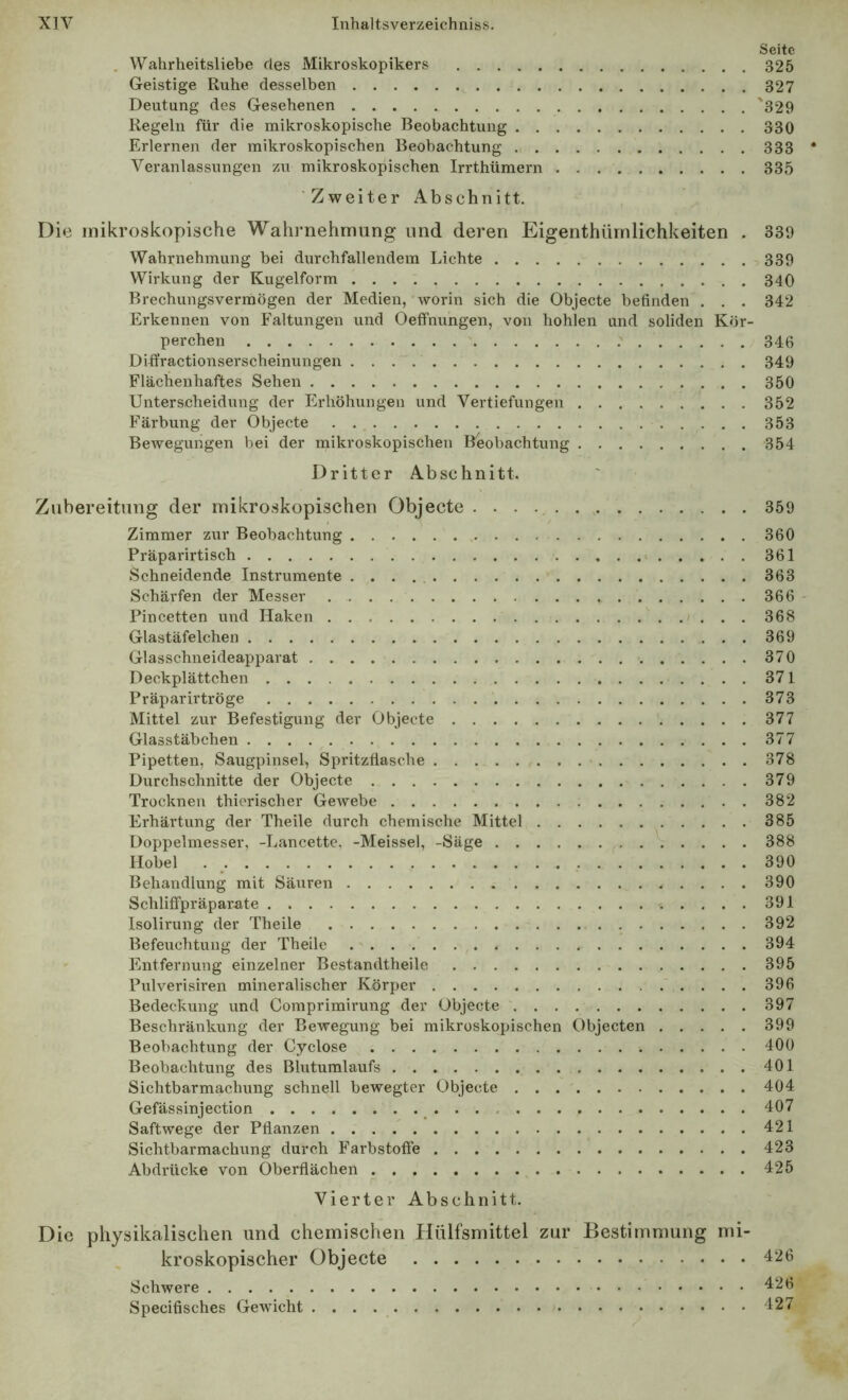 Seite . Wahrheitsliebe des Mikroskopikers 325 Geistige Ruhe desselben 327 Deutung des Gesehenen '329 Regeln für die mikroskopische Beobachtung 330 Erlernen der mikroskopischen Beobachtung 333 * Veranlassungen zu mikroskopischen Irrthümern 335 Zweiter Abschnitt. Die mikroskopische Wahi’nehmung und deren Eigenthürnlichkeiten . 339 Wahrnehmung bei durchfallendem Lichte 339 Wirkung der Kugelform 340 Brechungsvermögen der Medien, worin sich die Objecte befinden . . . 342 Erkennen von Faltungen und Oeffnungen, von hohlen und soliden Kör- perchen 346 Diflfractionserscheinungen 349 Flächeuhaftes Sehen 350 Unterscheidung der Erhöhungen und Vertiefungen 352 Färbung der Objecte 353 Bewegungen bei der mikroskopischen Beobachtung 354 Dritter Abschnitt. Zubereitung der mikroskopischen Objecte 359 Zimmer zur Beobachtung 360 Präparirtisch » 361 Schneidende Instrumente 363 Schärfen der Messer 366 - Pincetten und Haken 368 Glastäfelchen 369 Glasschneideapparat 370 Deckplättchen 371 Präparirtröge 373 Mittel zur Befestigung der Objecte 377 Glasstäbchen 377 Pipetten, Saugpinsel, Spritzfiasche > 378 Durchschnitte der Objecte 379 Trocknen thicrischer Gewebe 382 Erhärtung der Theile durch chemische Mittel 385 Doppelmesser, -Lancette, -Meissei, -Säge 388 Hobel . _ 390 Behandlung mit Säuren 390 Schlitfpräparate 391 Isolirung der Theile 392 Befeuchtung der Theile , 394 Entfernung einzelner Bestandtheilc 395 Pulverisiren mineralischer Körper 396 Bedeckung und Comprimirung der Objecte 397 Beschränkung der Bewegung bei mikroskopischen Objecten 399 Beobachtung der Cyclose 400 Beobachtung des Blutumlaufs 401 Sichtbarmachung schnell bewegter Objecte 404 Gefässinjection 407 Saftwege der Pflanzen 421 Sichtbarmachung durch Farbstoffe 423 Abdrücke von Oberflächen 425 Vierter Abschnitt. Die physikalischen und chemischen Hülfsmittel zur Bestimmung mi- kroskopischer Objecte 426 Schwere 426 Specifisches Gewicht 427