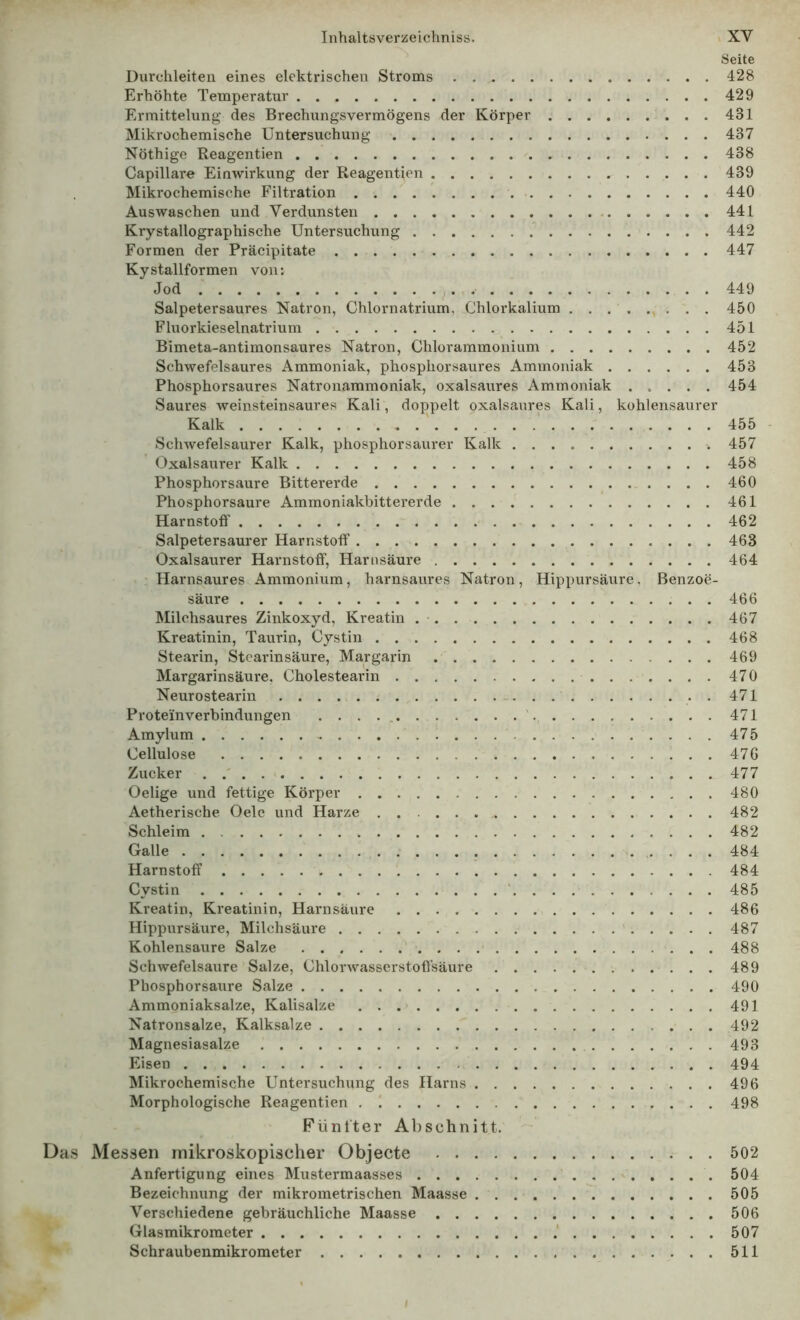 Seite Durchleiten eines elektrischen Stroms 428 Erhöhte Temperatur 429 Ermittelung des Brechungsvermögens der Körper 431 Mikrochemische Untersuchung 437 Nöthige Reagentien 438 Capillare Einwirkung der Reagentien 439 Mikrochemische Filtration 440 Auswaschen und Verdunsten 441 Krystallographische Untersuchung 442 Formen der Präcipitate 447 Kystallformen von: Jod j. 449 Salpetersaures Natron, Chlornatrium, Chlorkalium 450 Fluorkieselnatrium 451 Bimeta-antimonsaures Natron, Chlorammonium 452 Schwefelsaures Ammoniak, phosphorsaures Ammoniak 453 Phosphorsaures Natronammoniak, oxalsaures Ammoniak ..... 454 Saures weinsteinsaures Kali, doppelt oxalsaures Kali, kohlensaurer Kalk ' ‘ 455 - Schwefelsaurer Kalk, phosphorsaurer Kalk 457 Oxalsaurer Kalk 458 Phosphorsaure Bittererde 460 Phosphorsaure Ammoniakbittererde 461 Harnstoff 462 Salpetersaurer Harnstoff 463 Oxalsaurer Harnstoff, Harnsäure 464 ■ Harnsaures Ammonium, harnsaures Natron, Hippursäure, Benzoe- säure 466 Milchsaures Zinkoxyd, Kreatin .• 467 Kreatinin, Taurin, Cystin 468 Stearin, Stearinsäure, Margarin 469 Margarinsäure. Cholestearin 470 Neurostearin 471 Proteinverbindungen 471 Amylum 475 Cellulose 470 Zucker . .' 477 Oelige und fettige Körper 480 Aetherische Oele und Harze 482 Schleim 482 Galle 484 Harnstoff 484 Cystin ' 485 Kreatin, Kreatinin, Harnsäure 486 Hippursäure, Milchsäure 487 Kohlensäure Salze 488 Schwefelsäure Salze, Chlorwasscrstoffsäure 489 Phosphorsaure Salze 490 Ammoniaksalze, Kalisalze 491 Natronsalze, Kalksalze 492 Magnesiasalze 493 Eisen 494 ^Mikrochemische Untersuchung des Harns 496 Morphologische Reagentien , 498 Fünfter Abschnitt. Das Messen mikroskopischer Objecte 502 Anfertigung eines Mustermaasses '..... 504 Bezeichnung der mikrometrischen Maasse 505 Verschiedene gebräuchliche Maasse 506 Glasmikrometer .‘ 507 Schraubenmikrometer 511