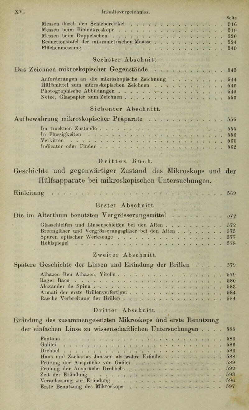 Seite Messen durch den Schiebercirkel 516 Messen beim Bildinikroskope 519 Messen beim Doppelsehen 520 Reductionstafel der mikrometrischen Maasse 524 Flächenmessung 540 Sechster Abschnitt. Das Zeichnen mikroskopischer Gegenstände 543 Anforderungen an die mikroskopische Zeichnung 544 Hülfsmittel zum mikroskopischen Zeichnen 546 Photographische Abbildungen 549 Netze, Glaspapier zum Zeichnen 553 Siebenter Abschnitt. Aufbewahrung mikroskopischer Präparate 555 ' Im trocknen Zustande 555 In Flüssigkeiten 556 Verkitten 560 Indicator oder Finder 562 Drittes Buch. Geschichte und gegenwärtiger Zustand des Mikroskops und der Mülfsapparate bei mikroskopischen Untersuchungen. Einleitung 569 Erster Abschnitt. Die im Alterthum benutzten Vergrösserungsmittel 572 ' Glasschleifen und Linsenschleifen bei den Alten 572 Brenngläser und Vergrösserungsgläscr bei den Alten 575 Spuren optischer Werkzeuge 577 Hohlspiegel 57S Zweiter Abschnitt. Spätere Geschichte der Linsen und Eriindung der Brillen 579 Alhazen Ben Alhazen, Vitello 579 Roger Baco 580 Alexander de Spina 583 Armati der erste Brillenverfertiger 584 Rasche Verbreitung der Brillen 584 Dritter Abschnitt. Erfindung des zusammengesetzten Mikroskops und erste Benutzung der einfachen Linse zu wissenschaftlichen Untersuchungen .... 585 Fontana 586 Galilei 586 Drebbel 586 Hans und Zacharias Janssen als wahre Erfinder 588 Prüfung der Ansprüche von Galilei 589 Prüfung der Ansprüche Drebbel’s 592 Zeit der Erfindung . • t. 593 Veranlassung zur Erfindung 596 Erste Benutzung des Mikroskops 597