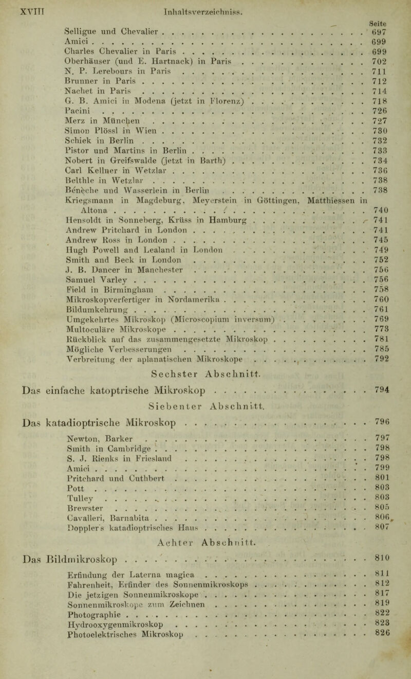 ^ Seite Selligue und Chevalier (>97 Araici 699 Charles Chevalier in Paris 699 Oberhäuser (und E, Hartnack) in Paris 702 N. P. Lerebours in Paris 711 Brunner in Paris 712 Nachet in Paris 714 G. B. Amici in Modena (jetzt in Florenz) 718 Pacini . 726 Merz in Münc(ien 727 Simon Plössl in Wien 730 Schiek in Berlin 732 Pistor und Martins in Berlin 733 Nobert in Greifswalde (jetzt in Barth) 734 Carl Kellner in Wetzlar 736 Belthle in Wetzlar 738 Bénèche und Wasserlein in Berlin 738 Kriegsmann in Magdeburg, Meyerstein in Göttingen. Matthiessen in Altona { 740 Hensoldt in Sonneberg, Krüss in Hamburg /'741 Andrew Pritchard in London 741 Andrew Ross in London 745 Hugh Powell and Lealand in London .' 749 Smith and Beck in London 752 J. B. Dancer in Manchester 756 Samuel Varley 756 Field in Birmingham 758 Mikroskopverfertiger in Nordamerika 760 Bildumkehrung 761 Umgekehrtes Mikroskop (Microscopium inversum) ......... 769 Multoculäre Mikroskope . 773 Rückblick auf das zusammengesetzte Mikroskop 781 Mögliche Verbesserungen 785 Verbreitung der aplanatischen Mikroskope ^ 792 Sechster Abschnitt. Das einfache katopti'ische Mikroskop 794 Siebenter Abschnitt. Das katadioptrische Miki'oskop 796 Newton, Barker 797 Smith in Cambridge 798 S. J. Rienks in Friesland 798 Amici 799 Pritchard und Cuthbert 801 Pott 803 Tulley 803 Brewster ^ . . . . 805 Cavalieri, Barnabita 806^ Dopplers katadioptrisches Haus 807 Achter Abschnitt. Das Bildmikroskop 810 Erfindung der Laterna inagica 811 Fahrenheit, Fhfinder des Sonnenmikroskops 812 Die jetzigen Sonnenmikroskope 817 Sonnenmilu-oskopc zum Zeichnen 819 Photographie 822 Hydrooxygenmikroskop 823 Photoelektrisches Mikroskop 826