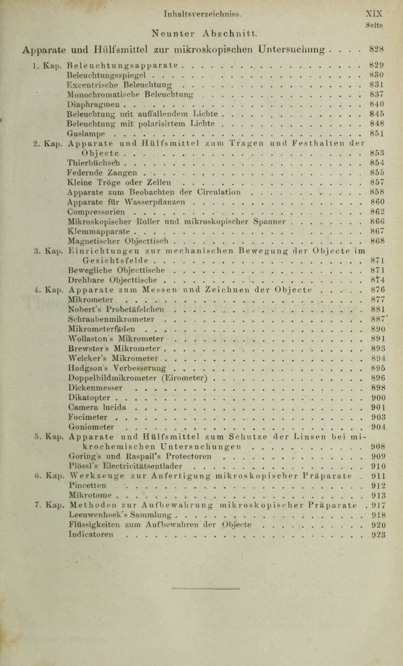 Seite Neunter Abschnitt. Apparate und Hiilfsniittel zur mikroskopischen Untersuchung .... 828 1. Kap. Beleuchtungsapparate 829 Beleuchtungsspiegel 830 Excentrische Beleuchtung 831 Monochromatische Beleuchtung 837 Diaphragmen 840 Beleuchtung mit auffallendem Lichte 845 Beleuchtung mit polarisirtcm Lichte ' . . . 848 Gaslampe 851 2. Kap. Apparate und Hülfsmittel zum Tragen und Festhalten der Objecte 853 Thierbüchseh 854 Federnde Zangen 855 Kleine Tröge oder Zellen 857 Apparate zum Beobachten der Circulation 858 Apparate für Wasserpflanzen 860 Compressorien 862 Mikroskopischer Koller und mikroskopischer Spanner 866 Klemmapparate 867 Magnetischer Objecttisch 868 3. Kap. Einrichtungen zur mechanischen Bewegung der Objecte im Gesichtsfelde 871 Bewegliche Objecttische 871 Drehbare Objecttische 1. . . 8/4 4. Kaj). Apparate zum Messen und Zeichnen der Objecte 876 Mikrometer 877 Nobert’s Probetäfelchcn 881 Schraubenmikrometer 887 Mikrometerfäden 890 Wollaston s Mikrometer 891 Brewster’s Mikrometer % 893 Welcker’s Mikrometer 894 Hodgson’s Verbesserung 895 Doppelbildmikrometer (Eirometer) 896 Dickenmesser 898 Dikatopter 900 Camera lucida 901 Focimeter 903 Goniometer ^ 904 5. Kap. Apparate und Hülfsmittel zum Schutze der Linsen bei mi- krochemiseben Untersuchungen 908 Goring’s und Raspail’s Protectoren 909 Plössl’s Electricitätseutlader 910 6. Kap. Werkzeuge zur Anfertigung mikroskopischer Präparate . 911 Pincetten 912 Mikrotome 913 7. Kap. Methoden zur Aufbewahrung mikroskopischer Präparate , 917 Leeuwenhoek’s Sammlung 918 Flüssigkeiten zum Aufbewahren der Objecte . ... y 920 Indicatoren 923