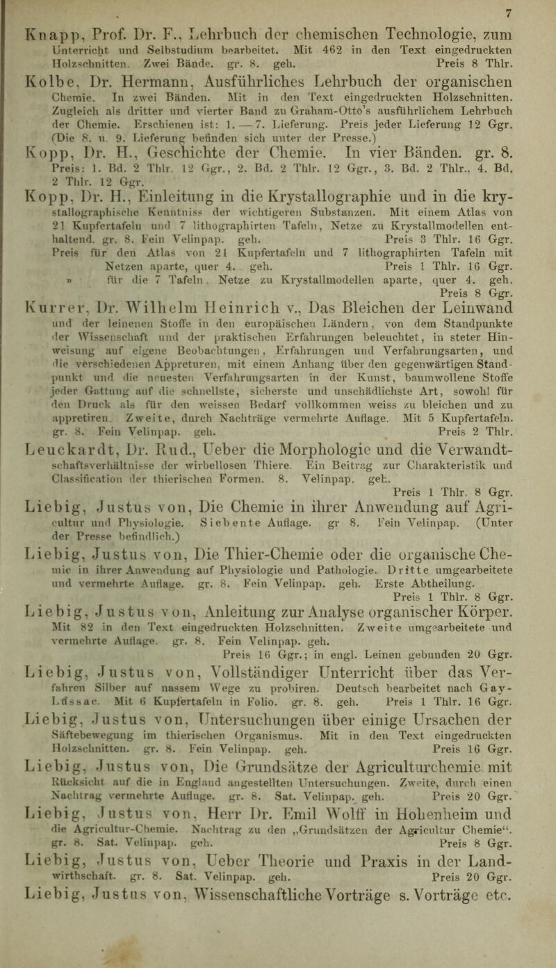 Knapp, Prof. Dr. F., Lehrbuch dor chemischen Technologie, zum Unterricht und Selbstudium bearbeitet. Mit 462 in den Text eingedruckten Holzschnitten. Zwei Bände, gr. 8. geh. Preis 8 Thlr. Kolbe, Dr. Hermann, Ausführliches Lehrbuch der organischen Chemie. In zwei Bänden. Mit in den 'Pext eingedruckten Holzschnitten. Zugleich als dritter und vierter Band zu Graham-Otto’s ausführlichem Lehrbuch der Chemie. Erschienen ist; 1. — 7. Lieferung. Preis jeder Lieferung 12 Ggr. fDie 8. u. 9. Lieferung befinden sich unter der Presse.) Kopp, Dr. H., Geschichte der Chemie. In vier Bänden, gr. 8. Preis; 1. Bd. 2 Thlr. 12 Ggr., 2. Bd. 2 Thlr. 12 Ggr., S. Bd. 2 Thlr., 4. Bd. 2 Thlr. 12 Ggr. Kopp, Dr. H., Einleitung in die Krystallographie und in die kry- stallographische Kenntniss der wichtigeren Substanzen. Mit einem Atlas von 21 Kupfertafeln und 7 lithographirten Tafeln, Netze zu Krystallmodellen ent- haltend. gr. 8. Pein Velinpap. geh. Preis 3 Thlr. 16 Ggr. Preis für den Atlas von 21 Kupfertafeln und 7 lithographirten Tafeln mit Netzen aparte, quer 4. geh. Preis 1 Thlr. 16 Ggr. » für die 7 Tafeln, Netze zu Krystallmodellen aparte, quer 4. geh. Preis 8 Ggr. Kurrer, Dr. Wilhelm Heinrich v., Das Bleichen der Leinwand und der leinenen Stoffe in den europäischen Ländern, von dem Standpunkte •1er Wissenschaft und der praktischen Erfahrungen beleuchtet, in steter Hin- weisung auf eigene Beobachtungen, Erfahrungen und Verfahrungsarten, und die verschiedenen Appreturen, mit einem Anhang über den gegenwärtigen Stand- punkt und die neuesten Verfahrungsarten in der Kunst, baumwollene Stoffe jeder Gattung auf die schnellste, sicherste und unschädlichste Art, sowohl für den Druck als für den weissen Bedarf vollkommen weiss zu bleichen und zu appretiren. Zweite, durch Nachträge vermehrte .Auflage. Mit 5 Kupfertafeln, gr. 8. Fein Velinpap. geh. Preis 2 Thlr, Leuckarclt, Dr. Ruch, Ueber die Morphologie und die Verwandt- schaftsverhältnisse der wirbellosen Thiere. Ein Beitrag zur Cliarakteristik und Classification der thierischen Formen, 8. Velinpap. geh. Preis 1 Thlr. 8 Ggr. Liebig, Justus von, Die Chemie in ihrer Anwendung auf Agri- cultur und Physiologie. Siebente Auflage. gr 8. Fein Velinpap. (Unter der Presse befindlich.) Liebig, Justus von, Die Thier-Chemie oder die organische Che- mie in ihrer Anwendung auf Physiologie und Pathologie. Dritte umgearbeitete und vermehrte Auflage, gr. 8. Fein Velinpap. geh. Erste Abtheilung. Preis 1 Thlr. 8 Ggr, Liebig, Justus von, Anleitung zur Analyse organischer Körper. Mit 82 in den Text eingedruckten Holzschnitten. ZAveite umgearbeitete und vermehrte Auflage, gr. 8, Fein Velinpap. geh. Preis 16 Ggr.; in engl. Leinen gebunden 20 Ggr. Liebig, Justus von. Vollständiger Unterricht über das Ver- fahren Silber auf nassem Wege zu probiren. Deutsch bearbeitet nach Gay- Ldssac. Mit 6 Kupfertafeln in Folio, gr. 8. geh. Preis 1 Thlr. 16 Ggr. Liebig, Justus von, Untersuchungen über einige Ursachen der Säftebewegung im thierischen Organismus. Mit in den Text eingedruckten Holzschnitten, gr. 8. Fein Velinpap. geh. Preis 16 Ggr. Liebig, Justus von. Die Grundsätze der Agriculturchemie mit Rücksicht auf die in England augestellten Untersuchungen. Zweite, durch einen Nachtrag vermehrte Aufluge. gr. 8. Sat. Velinpap. geh. Preis 20 Ggr.' Liebig, Justus von, Herr Dr. Emil Woltf in Hohenheim und die Agricultur-Chemie. Nachtrag zu den „Grundsätzen der Agricultur Chemie“, gr. 8. Sat. Velinpap. geh. Preis 8 Ggr. Liebig, Justus von, Ueber Theorie und Praxis in der Land- wirthschaft. gr. 8. Sat. Velinpap. geh, Preis 20 Ggr. Liebig, Justus von. Wissenschaftliche Vorträge s. Vorträge etc.