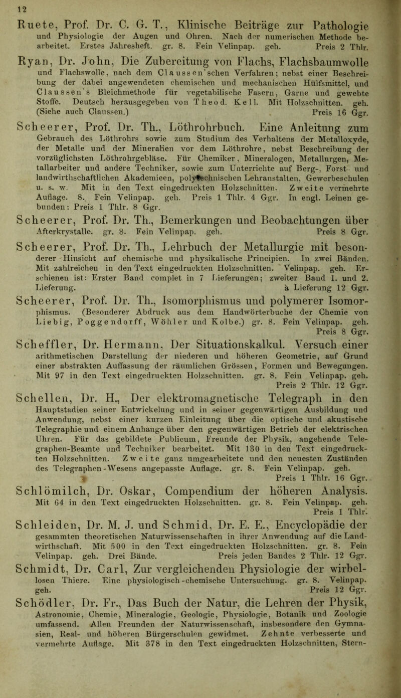 Ruete, Prof. Dr. C. G. T., Klmische Beiträge zur Pathologie und Physiologie der Augen und Ohren. Nach der numerischen Methode be- arbeitet. Erstes Jahresheft. gr. 8. Fein Yelinpap. geh. Preis 2 Thlr. Ryan, Dr. John, Die Zubereitung von Flachs, Flachsbaumwolle und Flachswolle, nach dem Cla uss en’schen Verfahren; nebst einer Beschrei- bung der dabei angewendeten chemischen und mechanischen Hülfsmittel, und Claussen’s ßleichmethode für vegetabilische Fasern, Garne und gewebte Stoffe. Deutsch herausgegeben von Theod. Keil. Mit Holzschnitten, geh. (Siehe auch Claussen.) Preis 16 Ggr. Scheer er, Prof. Dr. Th., Löthrohrbuch. Eine Anleitung zum Gebrauch des Löthrohrs sowie zum Studium des Verhaltens der Metalloxyde, der Metalle und der Mineralien vor dem Löthrohre, nebst Beschreibung der vorzüglichsten Löthrohrgebläse. Für Chemiker, Mineralogen, Metallurgen, Me- tallarbeiter und andere Techniker, sowie zum Unterrichte auf Berg-, Forst und landwirthschaftlichen Akademieen, poly^chnischen Lehranstalten, Gewerbeschulen u. s. w. Mit in den Text eingedruckten Holzschnitten. Zweite vermehrte Auflage. 8., Fein Velinpap. geh. Preis 1 Thlr. 4 Ggr. In engl. Leinen ge- bunden : Preis 1 Thlr. 8 Ggr. Scheer er, Prof. Dr. Th., Bemerkungen und Beobachtungen über Afterkry.stalle, gr. 8. Fein Velinpap. geh. Preis 8 Ggr. Sclieerer, Prof. Dr. Th., Lehrbuch der Metallurgie mit beson- derer 'Hinsicht auf chemische und physikalische Principien. In zwei Bänden. Mit zahlreichen in den Text eingedruckten Holzschnitten. Velinpap. geh. Er- schienen ist: Erster Band complet in 7 Lieferungen; zweiter Band 1. und 2. Lieferung. ä Lieferung 12 Ggr. Scheer er, Prof. Dr. Th., Isomorphismus und polymerer Isomor- phismus. (Besonderer Abdruck aus dem Handwörterbuche der Chemie von Liebig, Poggendorff, Wöhler und Kolbe.) gr. 8. Fein Velinpap. geh. Preis 8 Ggr. Sclieffler, Dr. Hermann, Der Situationskalkul. Versuch einer arithmetischen Darstellung der niederen und höheren Geometrie, auf Grund einer ab.strakten Auffassung der räumlichen Grössen, Formen und Bewegungen. Mit 97 in den Text eingedruckten Holzschnitten, gr. 8. Fein Velinpap. geh. Preis 2 Thlr. 12 Ggr. Schellen, Dr. H., Der elektromagnetische Telegraph in den Hauptstadien seiner Entwickelung und in seiner gegenwärtigen Ausbildung und Anwendung, nebst einer kurzen Einleitung über die optische und akustische Telegraphie und einem Anhänge über den gegenwärtigen Betrieb der elektrischen Uhren. Für das gebildete Publicum, Freunde der Physik, angehende Tele- graphen-Beamte und Techniker bearbeitet. Mit 130 in den Text eingedruck- ten Holzschnitten. Zweite ganz umgearbeitete und den neuesten Zuständen des Telegraphen-Wesens angepasste Auflage, gr. 8. Fein Velinpap. geh. ^ Preis 1 Thlr. 16 Ggr. Sclilömilch, Dr. Oskar, Compendium der höheren Analysis. Mit G4 in den Text eingedruckten Holzschnitten, gr. 8. Fein Velinpap. geh. Preis 1 Thlr. Schleiden, Dr. M. J. und Schmid, Dr. E. E., Encyclopädie der gesammten theoretischen Naturwissenschaften in ihrer Anwendung auf die Land- wirthschaft. Mit 500 in den Text eingedruckten Holzschnitten, gr. 8. Fein Velinpap. geh. Drei Bände. Preis jeden Bandes 2 Thlr. 12 Ggr. Schmidt, Dr. Carl, Zur vergleichenden Physiologie der wirbel- losen Thiere. Eine physiologisch-chemische Untersuchung, gr. 8. Velinpap. geh. Preis 12 Ggr. Schödler, Dr. Fr., Das Buch der Natur, die Lehren der Physik, Astronomie, Chemie, Mineralogie, Geologie, Physiologie, Botanik und Zoologie umfassend. Allen Freunden der Naturwissenschaft, insbesondere den Gymna- sien, Real- und höheren Bürgerschulen gewidmet. Zehnte verbesserte und vermehrte Auflage. Mit 378 in den Text eingedruckten Holzschnitten, Stern-