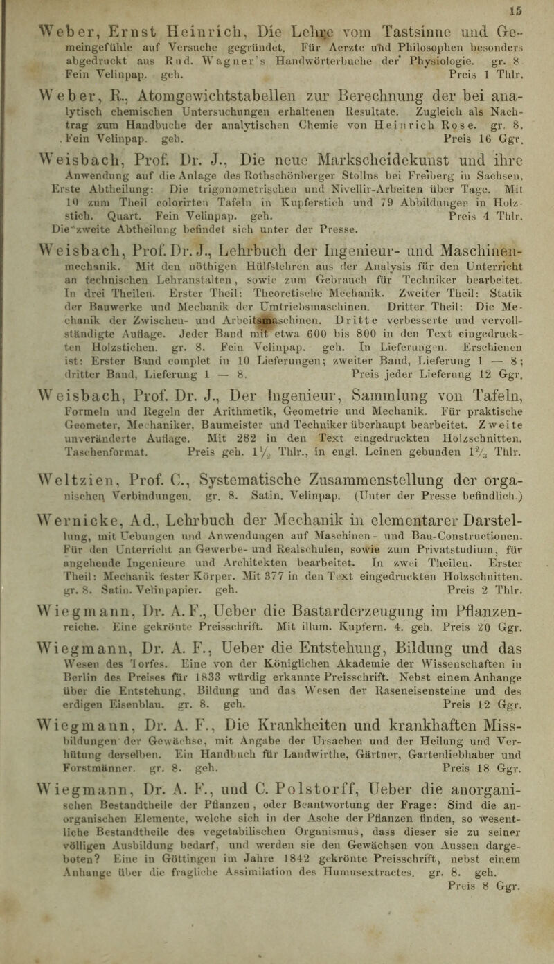 Weber, Ernst Heinrich, Die Lelir.e vom Tastsinne und Ge- meingefülile auf Versuche gegründet. Für Aerzte uhd Philosophen besonders abgedruckt aus Rnd. Wagner’s Handwörterbuche der Physiologie. gr. 8 Fein Velinpap. geh. Preis 1 Tlilr. Weber, R., Atomgewichtstabelleu zur Bereclnumg der bei ana- lytisch chemischen Untersuchungen erhaltenen Resultate. Zugleich als Nach- trag zum Handbuche der analytischen Chemie von Heinrich Rose. gr. 8. . Fein Velinpap. geh. Preis 16 Ggr. Weisbacli, Prof. Dr. J., Die neue Marksclieidekunst und ihre .\nwendung auf die Anlage des Rothschönberger Stöllns bei Freiberg in Sachsen. Erste Abtheilung: Die trigonometrischen und Nivellir-Arbeiten über Tage. Mit 10 zum Theil colorirteu Tafeln in Kupferstich und 79 Abbildungen in Holz- stich. Quart. Fein Velinpap. geh. Preis 4 Tlilr. Die zweite Abtheilung befindet sich unter der Presse. Weisbach, Prof. Dr. J., Lehrbuch der Ingenieur- und Maschinen- mechanik. Mit den nöthigen Hülfslehren aus der Analysis für den Unterricht an technischen Lehranstalten, sowie zum Gebrauch für Techniker bearbeitet. In drei Tlieilen. Erster Theil: Theoretische Mechanik. Zweiter Theil: Statik der Bauwerke und Mechanik dev Umtriebsmaschinen. Dritter Theil: Die Me- chanik der Zwischen- und Arbeitsmaschinen. Dritte verbessei’te und vervoll- ständigte Auflage. Jeder Band mit etwa 600 bis 800 in den Text eingedruck- ten Holzstichen, gr. 8. Fein Velinpap. geh. In Lieferungen. Erschienen ist: Erster Band complet in 10 Lieferungen; zweiter Band, Lieferung 1 — 8; dritter Band, Lieferung 1 — 8. Preis jeder Lieferung 12 Ggr. Weisbach, Prof. Dr. J., Der Ingenieur, Sammlung von Tafeln, Formeln und Regeln der Arithmetik, Geometrie und Mechanik. Für praktische Geometer, Mechaniker, Baumeister und Techniker überhaupt bearbeitet. Zweite unveränderte Auflage. Mit 282 in den Text eingedruckten Holzschnitten. Taschenformat. Preis geh. 1’/^ Thlr., in engl. Leinen gebunden 1% Thlr. Welt zien, Prof. C., Systematische Zusammenstellung der orga- nischei\ Verbindungen, gr. 8. Satin. Velinpap. (Unter der Presse befindlich.) Wer nicke. Ad., Lehrbuch der Mechanik in elementarer Darstel- lung, mit Uebungen und AuAvendungen auf Maschinen- und Bau-Constructionen. Für den Unterricht an Gewerbe- und Realschulen, sOAvie zum Privatstudium, für angehende Ingenieure und Architekten bearbeitet. In zwei T.heilen. Erster Theil: Mechanik fester Körper. Mit 377 in den Text eingedruckten Holzschnitten, gr. 8. Satin. Velinpapier, geh. Preis 2 Thlr. Wiegmann, Dr. A. P., lieber die Bastarderzeugung im Pflanzen- reiche. Eine gekrönte Preisschrift. Mit illum. Kupfern. 4. geh. Preis 20 Ggr. Wieg mann, Dr. A. F., lieber die Entstehung, Bildung und das Wesen des Torfes. Eine von der Königlichen Akademie der Wissenschaften in Berlin des Preises für 1833 Avürdig erkannte Preisschrift. Nebst einem Anhänge über die Entstehung, Bildung und das Wesen der Raseneisensteine und des erdigen Eisenblau. gr. 8. geh. Preis 12 Ggr. Wieg mann, Dr. A. F., Die Krankheiten und krankhaften Miss- bildungen der Gewächse, mit Angabe der Ursachen und der Heilung und Ver- hütung derselben. FFin Handbuch für Landwirthe, Gärtner, Gartenliebhaber und Forstmänner, gr. 8. geh. Preis 18 Ggr. Wiegmann, Dr. A. F., und C. Polstorff, lieber die anorgani- schen Bestandtlieile der Pflanzen, oder BcantAvortung der Frage: Sind die an- organischen Elemente, welche sich in der Asche der Pflanzen finden, so wesent- liche Bestandtheile des vegetabilischen Organismus, dass dieser sie zu seiner völligen Ausbildung bedarf, und Averdeu sie den Gewächsen von Aussen darge- boten? Eine in Güttingen im Jahre 1842 gekrönte Preisschrift, nebst einem Anhänge über die fragliche Assimilation des Hunuisextractes. gr. 8. geh. Preis 8 Ggr.