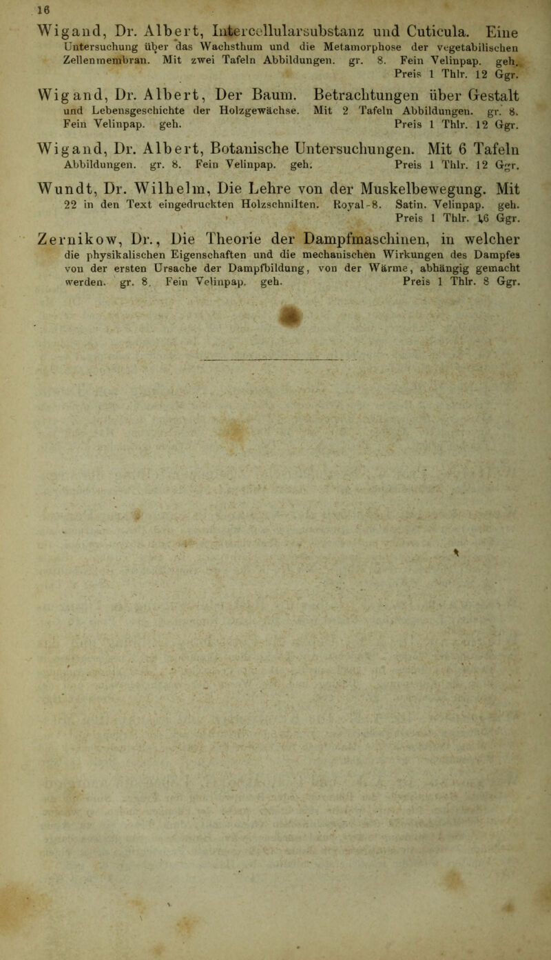 Wigand, Dr. Albert, Intercellularsubstanz und Cuticula. Eine Untersuchung über das Wachsthum und die Metamorphose der vegetabilischen Zellenmembran. Mit zwei Tafeln Abbildungen, gr. 8. Fein Velinpap. geh. Preis l Thlr, 12 Ggr. Wigand, Dr. Albert, Der Baum. Betrachtungen über Gestalt und Lebensgeschichte der Holzgewächse. Mit 2 Tafeln Abbildungen, gr. 8. Fein Velinpap. geh. Preis 1 Thlr. 12 Ggr. Wigand, Dr. Albert, Botanische Untersuchungen. Mit 6 Tafeln Abbildungen, gr. 8. Fein Velinpap. geh. Preis 1 Thlr. 12 Ggr. Wundt, Dr. Wilhelm, Die Lehre von der Muskelbewegung. Mit 22 in den Text eingedruckten Holzschnilten. Royal-8. Satin. Velinpap. geh. • Preis 1 Thlr. L6 Ggr. Zernikow, Dr., Die Theorie der Dampfmaschinen, in welcher die physikalischen Eigenschaften und die mechanischen Wirkungen des Dampfes von der ersten Ursache der Dampfbildung, von der Wärme, abhängig gemacht werden, gr. 8. Fein Velinpap. geh. Preis 1 Thlr. 8 Ggr.