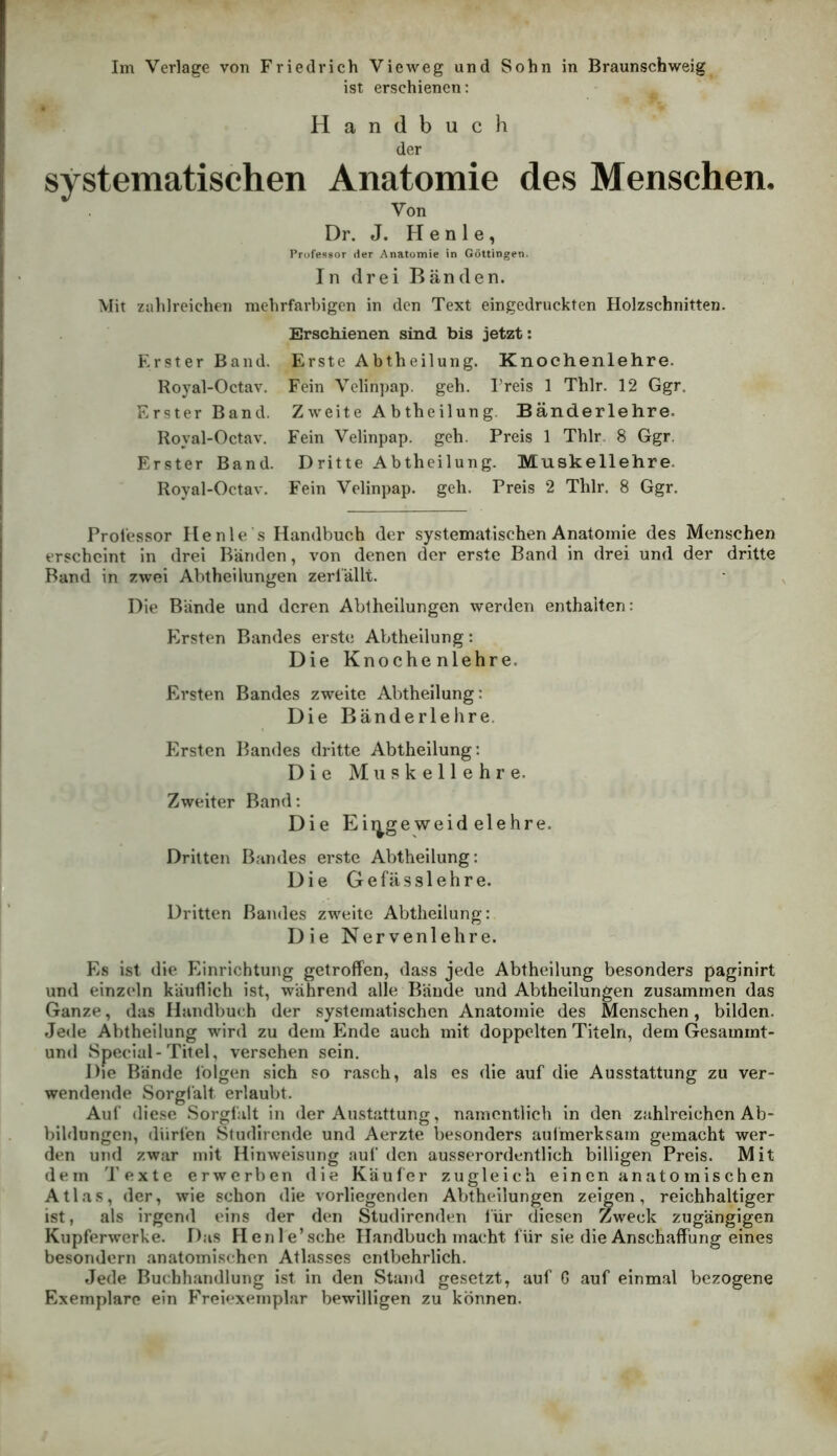 ist erschienen: Handbuch der systematischen Anatomie des Menschen. Von Dr. J. H e n 1 e, Professor der Anatomie in Göttingen. In drei Bänden. Mit zahlreichen mehrfarbigen in den Text eingedruckten Holzschnitten. Erschienen sind bis jetzt: Erster Band. Erste Abtheilung. Knochenlehre. Royal-Octav. Fein Velinpap. geh. Treis 1 Thlr. 12 Ggr. Erster Band. Zweite Abtheilung. B ander lehre. Royal-Octav. Fein Velinpap. geh. Preis 1 Thlr. 8 Ggr. Erster Band. Dritte Abtheilung. Muskellehre. Royal-Octav. Fein Velinpap. geh. Preis 2 Thlr. 8 Ggr. Professor Ile nie’s Handbuch der systematischen Anatomie des Menschen erscheint in drei Bänden, von denen der erste Band in drei und der dritte Band in zwei Abtheilungen zerfällt. Die Bände und deren Abtheilungen werden enthalten: Ersten Bandes erste Abtheilung: Die Knochenlehre. Ersten Bandes zweite Abtheilung: Die Bänderlehre. Ersten Bandes dritte Abtheilung: Die M n P k e 11 e h r e. Zweiter Band: Die Eii^geweid eiehre. Dritten Bandes erste Abtheilung: Die Gefäs.slehre. Dritten Bandes zweite Abtlieilung: Die Nervenlehre. Es ist die Einrichtung getroffen, dass jede Abtheilung besonders paginirt und einzeln käuflich ist, während alle Bände und Abtheilungen zusammen das Ganze, das Handbuch der systematischen Anatomie des Menschen, bilden. Jede Abtheilung wird zu dem Ende auch mit doppelten Titeln, dem Gesammt- und Special-Titel, versehen sein. Die Bände folgen sich so rasch, als es die auf die Ausstattung zu ver- wendende Sorgiält erlaubt. Auf diese Sorgfalt in der Austattung, namentlich in den zahlreichen Ab- bildungen, diirlen Sfudirende und Aerzte besonders aulmerksam gemacht wer- den und zwar mit Hinweisung auf den ausserordentlich billigen Preis. Mit dem 'Texte erwerben die Käufer zugleich einen anatomischen Atlas, der, wie schon die vorliegenden Abthellungen zeigen, reichhaltiger ist, als irgend eins der den Studlrenden für diesen Zweck zugängigen Kupferwerke. Das Henle’sche Handbuch macht für sie die Anschaffung eines besondern anatomischen Atlasses entbehrlich. Jede Buchhandlung ist in den Stand gesetzt, auf G auf einmal bezogene Exemplare ein Freiexemplar bewilligen zu können.