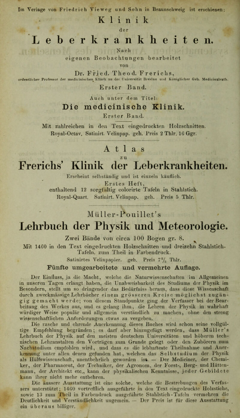 Klinik der Leberkrankheiten. Nach eigenen Beobachtungen bearbeitet von Dr. F ri e d. T h e o d. F r e r i c h s, ordentliclier Professor der mediciniscben Klinik an der Universität Breslau und Königlicber Geb. Medicinalratb. Erster Band. Auch unter dem Titel: Die medicinische Klinik. Erster Band. Mit zahlreichen in den Text eingedruckten Holzschnitten. Royal-Octav. Satinirt. Velinpap. geh. Preis 2 Thlr, IG Ggr. Atlas zu Freriehs’ Klinik der Leberkrankheiten. Erscheint selbständig und ist einzeln käuflich. Erstes Heft, enthaltend 12 sorgfältig colorirte Tafeln in Stahlstich. Royal-Quart. Satinirt. Velinpap. geh. Preis 5 Thlr. Mül ler-Pouillet’s Lehrbuch der Physik und Meteorologie. Zwei Bände von circa 100 Bogen gr. 8. ^ Mit 14G0 in den Text eingedruckten Holzschnitten und dreizehn Stahlstich- Tafeln, zum Theil in Farbendruck. Satinirtes Velinpapier, geh. Preis 7% Thlr. Fünfte umgearbeitete und vermehrte Auflage. Der Einfluss, ja die Macht, welche die Naturwissenschaften im Allgemeinen m unseren Tagen erlangt haben, die Unabweisbarkeit des Studiums der Physik im Besondern, stellt um so dringender das Bedürfniss heraus, dass diese Wissenschaft durch zweckmässige Lehrbücher einem grösseren K reise möglich st zugän- gig gemacht werde; von diesem Standpunkte ging der Verfasser bei der Bear- beitung des Werkes aus, und es gelang ihm, die Lehren der Physik in wahrhaft würdiger Weise populär und allgemein verständlich zu machen, ohne den streng wissenschaftlichen Anforderungen etwas zu vergeben. Die rasche und ehrende Anerkennung dieses Buches wird schon seine vollgül- tige Empfehlung begründen; es darf aber hinzugefügt werden, dass Müller’s Lehrbuch der Physik auf den meisten deutschen Universitäten und höheren tech- nischen Lehranstalten den Vorträgen zum Grunde gelegt oder den Zuhörern zum Nachstudium empfohlen wird, und dass es die lebhafteste Theilnahme und Aner- kennung unter allen denen gefunden hat, welchen das Selb studium der Physik als Hülfswissenschaft, unentbehrlich geworden ist. — Der Mediciner, der Chemi- ker, der Pharmaceut, der Techniker, der Agronom, der Forst-, Berg- und liütten- mann, der Architekt etc,, kann der physikalischen Kenntnisse, jeder Gebildete kann ihrer nicht mehr entbehren. Die äussere Ausstattung ist eine solche, welche die Bestrebungen des Verfas- sers unterstützt; 14G0 vortrefflich ausgeführte in den Text eingedruckte Holzstiche, sowie 13 zum Theil in Farbendruck ausgeführte Stahlstich-Tafeln vermehren die Deutlichkeit und Verständlichkeit ungemein. — Der Preis ist für diese Ausstattung ein überaus billiger.