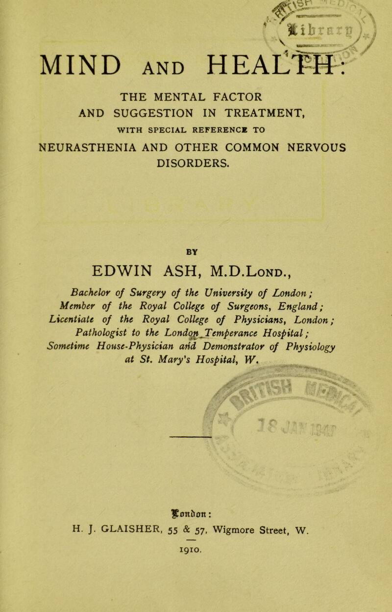 THE MENTAL FACTOR AND SUGGESTION IN TREATMENT, WITH SPECIAL REFERENCE TO NEURASTHENIA AND OTHER COMMON NERVOUS DISORDERS. BY EDWIN ASH, M.D.Lond., Bachelor of Surgery of the University of London; Member of the Royal College of Surgeons, England; Licentiate of the Royal College of Physicians, London; Pathologist to the London,Temperance Hospital; Sometime House-Physician and Demonstrator of Physiology at St. Mary's Hospital, W. / / a! \ i .ibfi: $0ttiton: H. J. GLAISHER, 55 & 57, Wigmore Street, W. 1910.