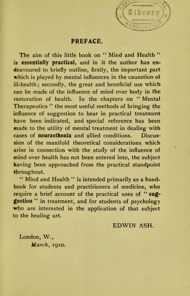 PREFACE. The aim of this little book on “ Mind and Health ” is essentially practical, and in it the author has en- deavoured to briefly outline, firstly, the important part which is played by mental influences in the causation of ill-health; secondly, the great and beneficial use which can be made of the influence of mind over body in the restoration of health. In the chapters on “ Mental Therapeutics ” the most useful methods of bringing the influence of suggestion to bear in practical treatment have been indicated, and special reference has been made to the utility of mental treatment in dealing with cases of neurasthenia and allied conditions. Discus- sion of the manifold theoretical considerations which arise in connection with the study of the influence of mind over health has not been entered into, the subject having been approached from the practical standpoint throughout. “ Mind and Health ” is intended primarily as a hand- book for students and practitioners of medicine, who require a brief account of the practical uses of “ sug- gestion ” in treatment, and for students of psychology who are interested in the application of that subject to the healing art. EDWIN ASH. London, W., March, 1910.