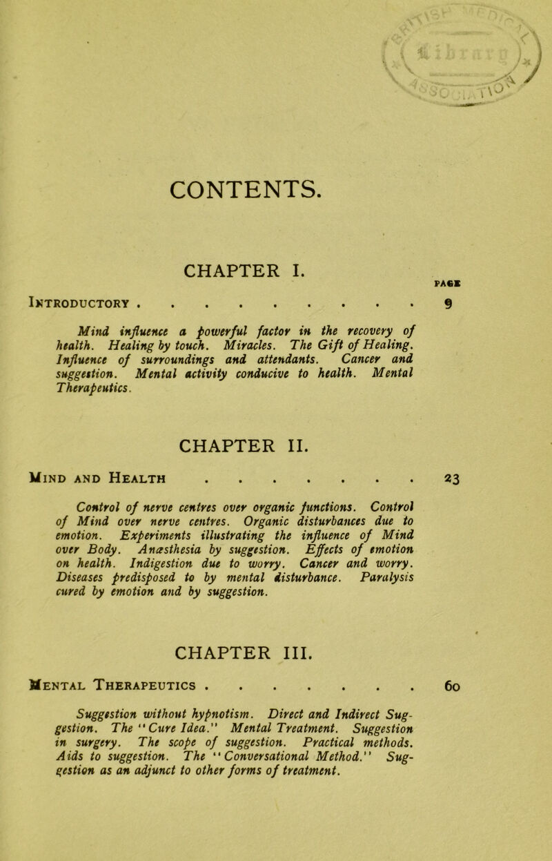 CONTENTS. CHAPTER I. Introductory Mind influence a powerful factor in the recovery of health. Healing by touch. Miracles. The Gift of Healing. Influence of surroundings and attendants. Cancer and suggestion. Mental activity conducive to health. Mental Therapeutics. CHAPTER II. Mind and Health Control of nerve centres over organic functions. Control of Mind over nerve centres. Organic disturbances due to emotion. Experiments illustrating the influence of Mind over Body. Anesthesia by suggestion. Effects of emotion on health. Indigestion due to worry. Cancer and worry. Diseases predisposed to by mental disturbance. Paralysis cured by emotion and by suggestion. CHAPTER III. Mental Therapeutics Suggestion without hypnotism. Direct and Indirect Sug- gestion. The “ Cure Idea. Mental Treatment. Suggestion in surgery. The scope of suggestion. Practical methods. Aids to suggestion. The “Conversational Method. Sug- gestion as an adjunct to other forms of treatment.