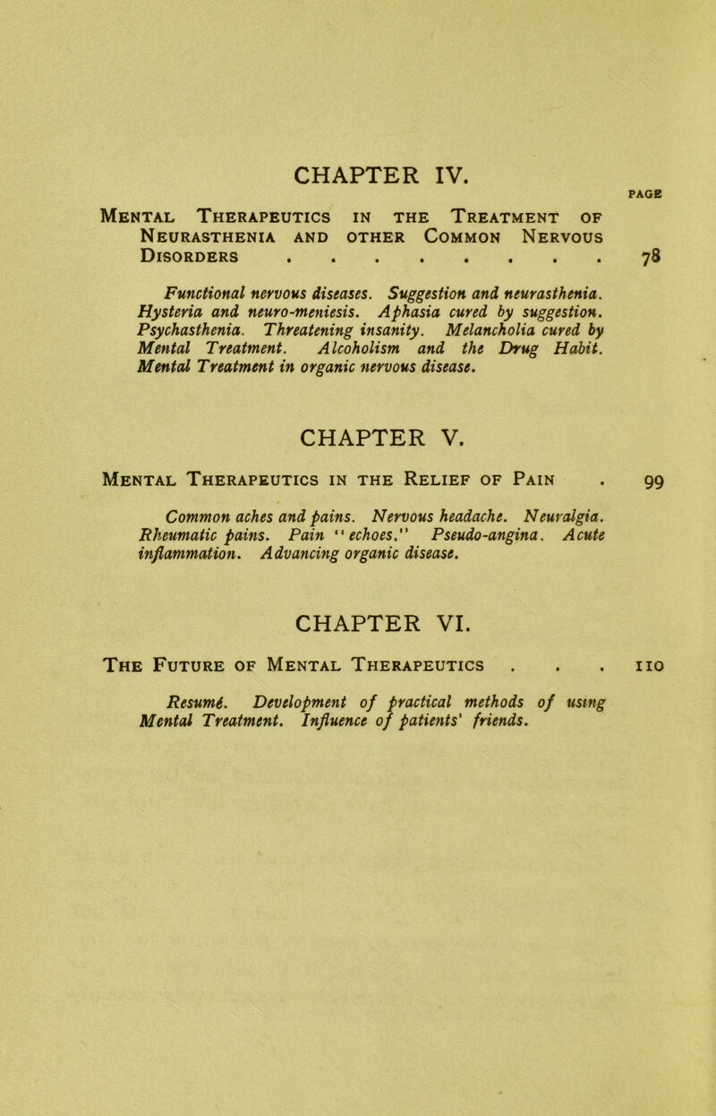 CHAPTER IV. Mental Therapeutics in the Treatment of Neurasthenia and other Common Nervous Disorders Functional nervous diseases. Suggestion and neurasthenia. Hysteria and neuro-meniesis. Aphasia cured by suggestion. Psychasthenia. Threatening insanity. Melancholia cured by Mental Treatment. Alcoholism and the Drug Habit. Mental Treatment in organic nervous disease. CHAPTER V. Mental Therapeutics in the Relief of Pain Common aches and pains. Nervous headache. Neuralgia. Rheumatic pains. Pain echoes. Pseudo-angina. Acute inflammation. Advancing organic disease. CHAPTER VI. The Future of Mental Therapeutics Resumi. Development of practical methods of using Mental Treatment. Influence of patients' friends.