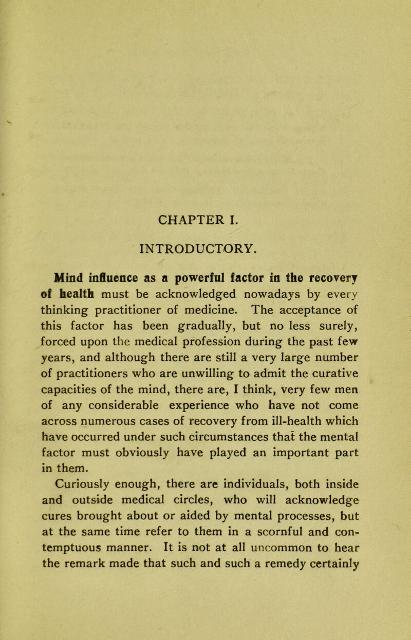 INTRODUCTORY. Mind influence as a powerful factor in the recovery of health must be acknowledged nowadays by every thinking practitioner of medicine. The acceptance of this factor has been gradually, but no less surely, forced upon the medical profession during the past few years, and although there are still a very large number of practitioners who are unwilling to admit the curative capacities of the mind, there are, I think, very few men of any considerable experience who have not come across numerous cases of recovery from ill-health which have occurred under such circumstances that the mental factor must obviously have played an important part in them. Curiously enough, there are individuals, both inside and outside medical circles, who will acknowledge cures brought about or aided by mental processes, but at the same time refer to them in a scornful and con- temptuous manner. It is not at all uncommon to hear the remark made that such and such a remedy certainly