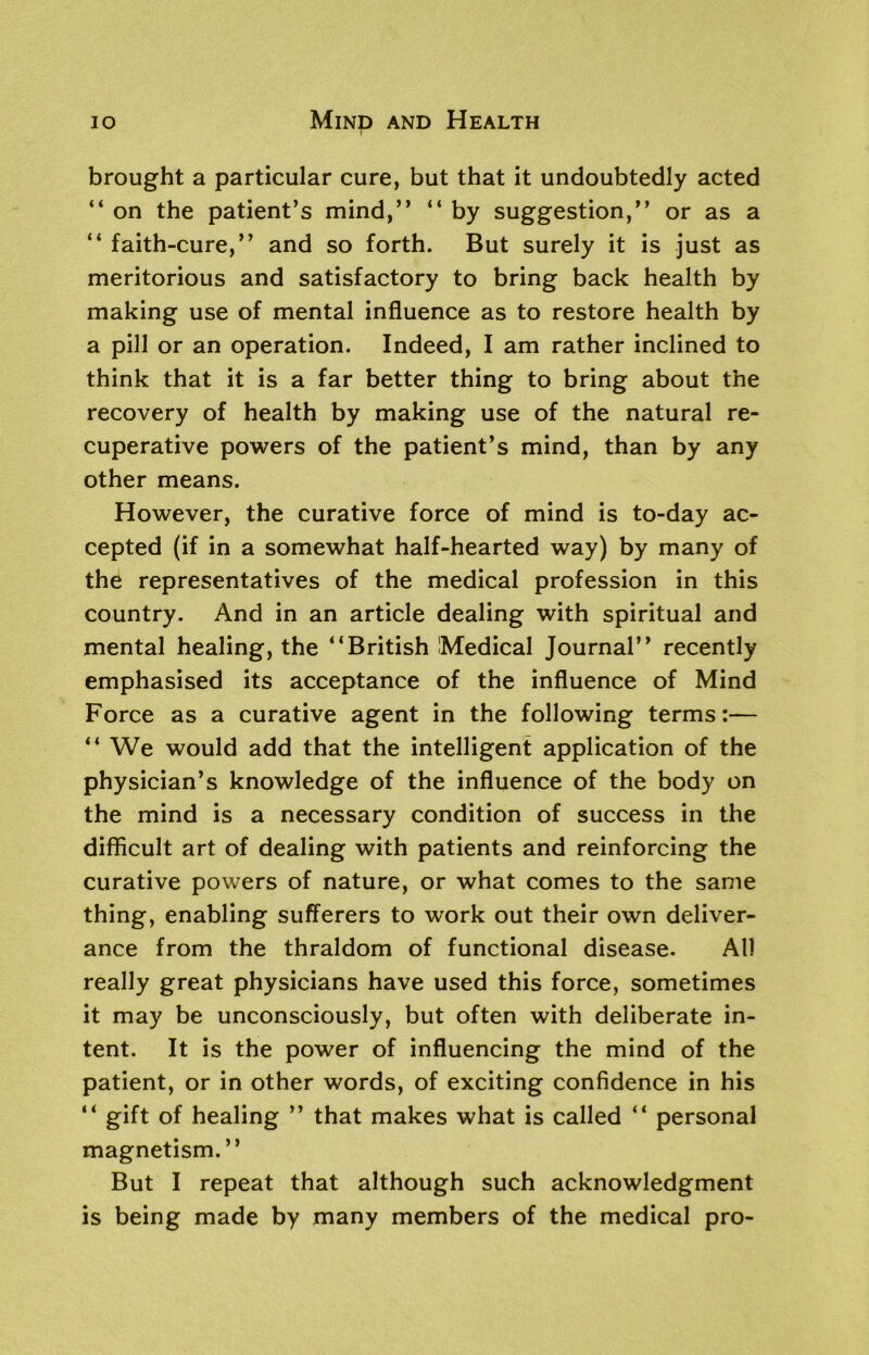 io Mmp and Health brought a particular cure, but that it undoubtedly acted “ on the patient’s mind,” “ by suggestion,” or as a “ faith-cure,” and so forth. But surely it is just as meritorious and satisfactory to bring back health by making use of mental influence as to restore health by a pill or an operation. Indeed, I am rather inclined to think that it is a far better thing to bring about the recovery of health by making use of the natural re- cuperative powers of the patient’s mind, than by any other means. However, the curative force of mind is to-day ac- cepted (if in a somewhat half-hearted way) by many of the representatives of the medical profession in this country. And in an article dealing with spiritual and mental healing, the ‘‘British Medical Journal” recently emphasised its acceptance of the influence of Mind Force as a curative agent in the following terms:— “ We would add that the intelligent application of the physician’s knowledge of the influence of the body on the mind is a necessary condition of success in the difficult art of dealing with patients and reinforcing the curative powers of nature, or what comes to the same thing, enabling sufferers to work out their own deliver- ance from the thraldom of functional disease. All really great physicians have used this force, sometimes it may be unconsciously, but often with deliberate in- tent. It is the power of influencing the mind of the patient, or in other words, of exciting confidence in his “ gift of healing ” that makes what is called “ personal magnetism.” But I repeat that although such acknowledgment is being made by many members of the medical pro-