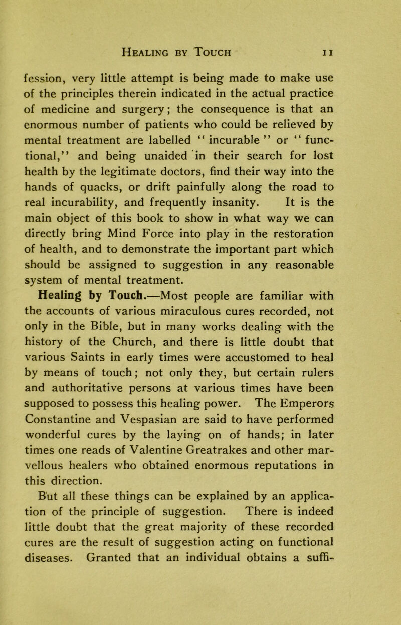 fession, very little attempt is being made to make use of the principles therein indicated in the actual practice of medicine and surgery; the consequence is that an enormous number of patients who could be relieved by mental treatment are labelled “ incurable ” or “ func- tional,” and being unaided in their search for lost health by the legitimate doctors, find their way into the hands of quacks, or drift painfully along the road to real incurability, and frequently insanity. It is the main object of this book to show in what way we can directly bring Mind Force into play in the restoration of health, and to demonstrate the important part which should be assigned to suggestion in any reasonable system of mental treatment. Healing by Touch.—Most people are familiar with the accounts of various miraculous cures recorded, not only in the Bible, but in many works dealing with the history of the Church, and there is little doubt that various Saints in early times were accustomed to heal by means of touch; not only they, but certain rulers and authoritative persons at various times have been supposed to possess this healing power. The Emperors Constantine and Vespasian are said to have performed wonderful cures by the laying on of hands; in later times one reads of Valentine Greatrakes and other mar- vellous healers who obtained enormous reputations in this direction. But all these things can be explained by an applica- tion of the principle of suggestion. There is indeed little doubt that the great majority of these recorded cures are the result of suggestion acting on functional diseases. Granted that an individual obtains a suffi-