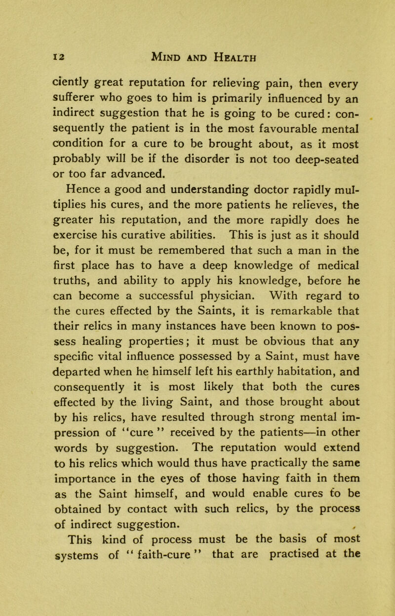 ciently great reputation for relieving pain, then every sufferer who goes to him is primarily influenced by an indirect suggestion that he is going to be cured: con- sequently the patient is in the most favourable mental condition for a cure to be brought about, as it most probably will be if the disorder is not too deep-seated or too far advanced. Hence a good and understanding doctor rapidly mul- tiplies his cures, and the more patients he relieves, the greater his reputation, and the more rapidly does he exercise his curative abilities. This is just as it should be, for it must be remembered that such a man in the first place has to have a deep knowledge of medical truths, and ability to apply his knowledge, before he can become a successful physician. With regard to the cures effected by the Saints, it is remarkable that their relics in many instances have been known to pos- sess healing properties; it must be obvious that any specific vital influence possessed by a Saint, must have departed when he himself left his earthly habitation, and consequently it is most likely that both the cures effected by the living Saint, and those brought about by his relics, have resulted through strong mental im- pression of “cure ” received by the patients—in other words by suggestion. The reputation would extend to his relics which would thus have practically the same importance in the eyes of those having faith in them as the Saint himself, and would enable cures to be obtained by contact with such relics, by the process of indirect suggestion. This kind of process must be the basis of most systems of “faith-cure” that are practised at the