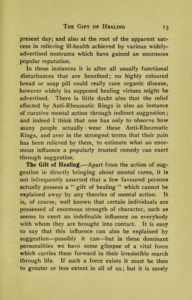 present day; and also at the root of the apparent suc- cess in relieving ill-health achieved by various widely- advertised nostrums which have gained an enormous popular reputation. In these instances it is after all usually functional disturbances that are benefited; no highly coloured bread or soap pill could really cure organic disease, however widely its supposed healing virtues might be advertised. There is little doubt also that the relief effected by Anti-Rheumatic Rings is also an instance of curative mental action through indirect suggestion; and indeed I think that one has only to observe how many people actually < wear these Anti-Rheumatic Rings, and aver in the strongest terms that their pain has been relieved by them, to estimate what an enor- mous influence a popularly trusted remedy can exert through suggestion. The Gift of Healing.—Apart from the action of sug- gestion in directly bringing about mental cures, it is not infrequently asserted that a few favoured persons actually possess a “ gift of healing ” which cannot be explained away by any theories of mental action. It is, of course, well known that certain individuals are possessed of enormous strength of character, such as seems to exert an indefinable influence on everybody with whom they are brought into contact. It is easy to say that this influence can also be explained by suggestion—possibly it can—but in these dominant personalities we have some glimpse of a vital force which carries them forward in their irresistible march through life. If such a force exists it must be then to greater or less extent in all of us; but it is surely