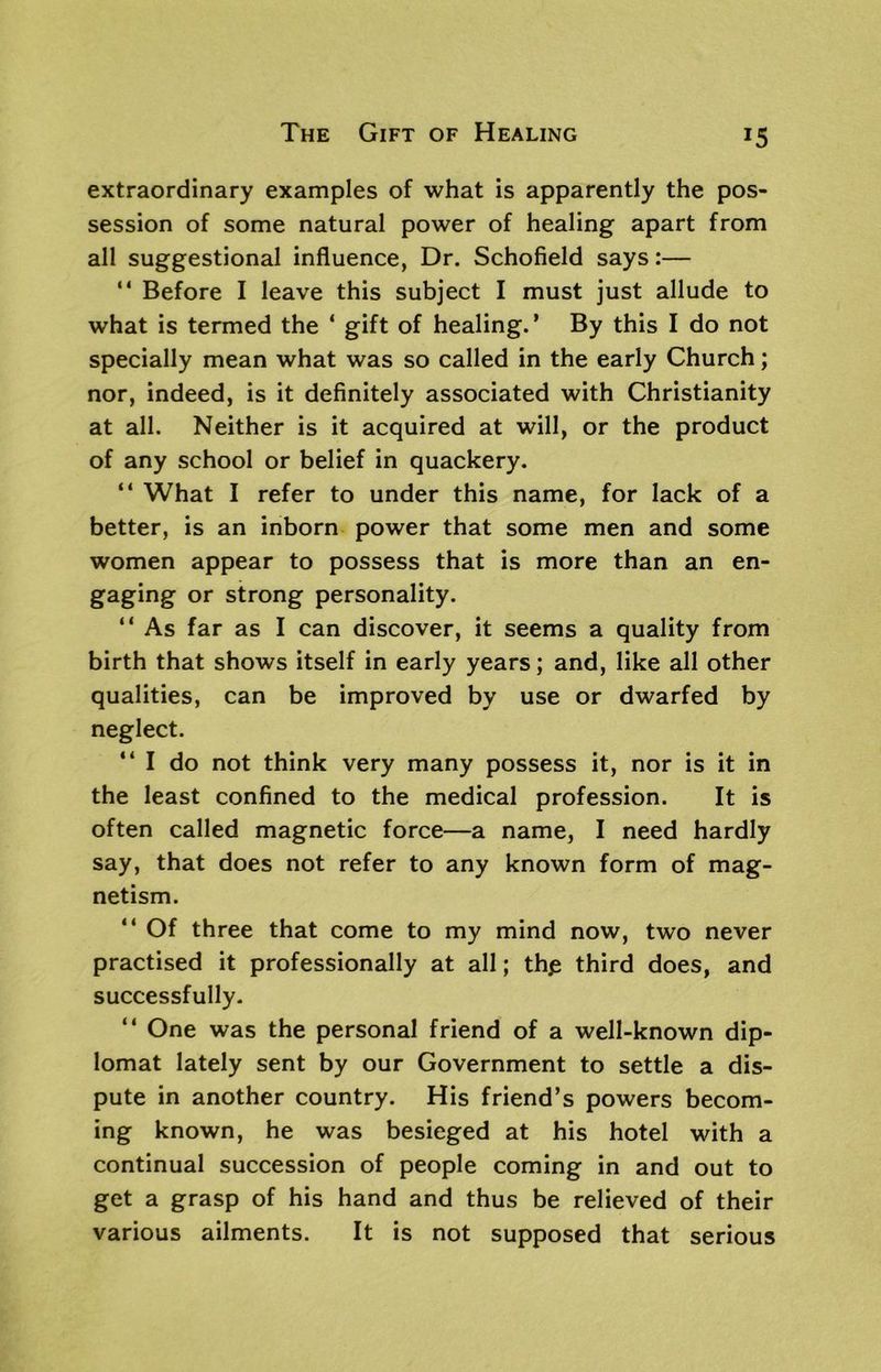 extraordinary examples of what is apparently the pos- session of some natural power of healing apart from all suggestional influence, Dr. Schofield says:— “ Before I leave this subject I must just allude to what is termed the ‘ gift of healing.’ By this I do not specially mean what was so called in the early Church; nor, indeed, is it definitely associated with Christianity at all. Neither is it acquired at will, or the product of any school or belief in quackery. “ What I refer to under this name, for lack of a better, is an inborn power that some men and some women appear to possess that is more than an en- gaging or strong personality. “ As far as I can discover, it seems a quality from birth that shows itself in early years; and, like all other qualities, can be improved by use or dwarfed by neglect. “ I do not think very many possess it, nor is it in the least confined to the medical profession. It is often called magnetic force—a name, I need hardly say, that does not refer to any known form of mag- netism. “ Of three that come to my mind now, two never practised it professionally at all; thjs third does, and successfully. “ One was the personal friend of a well-known dip- lomat lately sent by our Government to settle a dis- pute in another country. His friend’s powers becom- ing known, he was besieged at his hotel with a continual succession of people coming in and out to get a grasp of his hand and thus be relieved of their various ailments. It is not supposed that serious