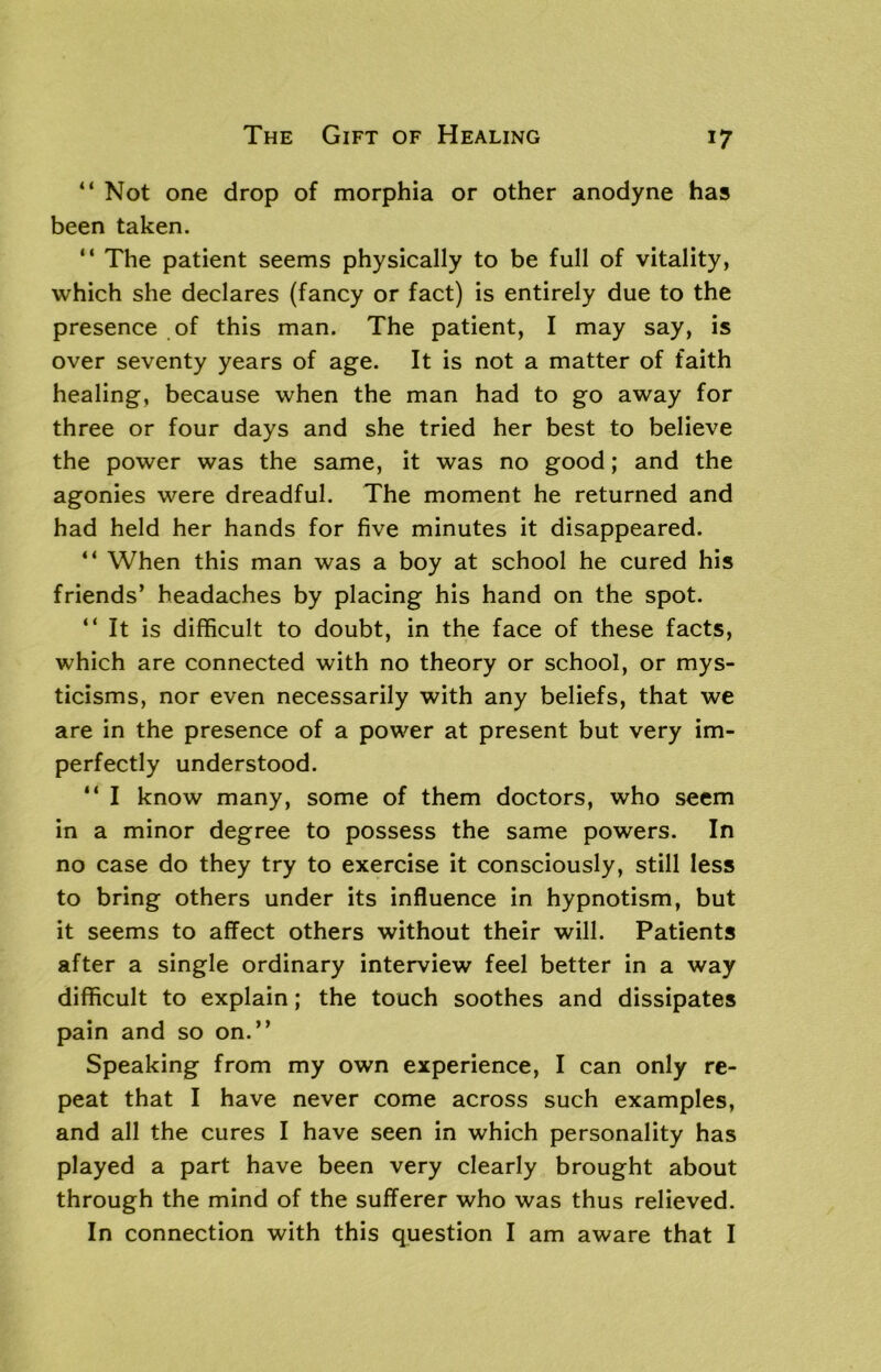 “ Not one drop of morphia or other anodyne has been taken. “ The patient seems physically to be full of vitality, which she declares (fancy or fact) is entirely due to the presence of this man. The patient, I may say, is over seventy years of age. It is not a matter of faith healing, because when the man had to go away for three or four days and she tried her best to believe the power was the same, it was no good; and the agonies were dreadful. The moment he returned and had held her hands for five minutes it disappeared. “ When this man was a boy at school he cured his friends’ headaches by placing his hand on the spot. “It is difficult to doubt, in the face of these facts, which are connected with no theory or school, or mys- ticisms, nor even necessarily with any beliefs, that we are in the presence of a power at present but very im- perfectly understood. “ I know many, some of them doctors, who seem in a minor degree to possess the same powers. In no case do they try to exercise it consciously, still less to bring others under its influence in hypnotism, but it seems to affect others without their will. Patients after a single ordinary interview feel better in a way difficult to explain; the touch soothes and dissipates pain and so on.” Speaking from my own experience, I can only re- peat that I have never come across such examples, and all the cures I have seen in which personality has played a part have been very clearly brought about through the mind of the sufferer who was thus relieved. In connection with this question I am aware that I