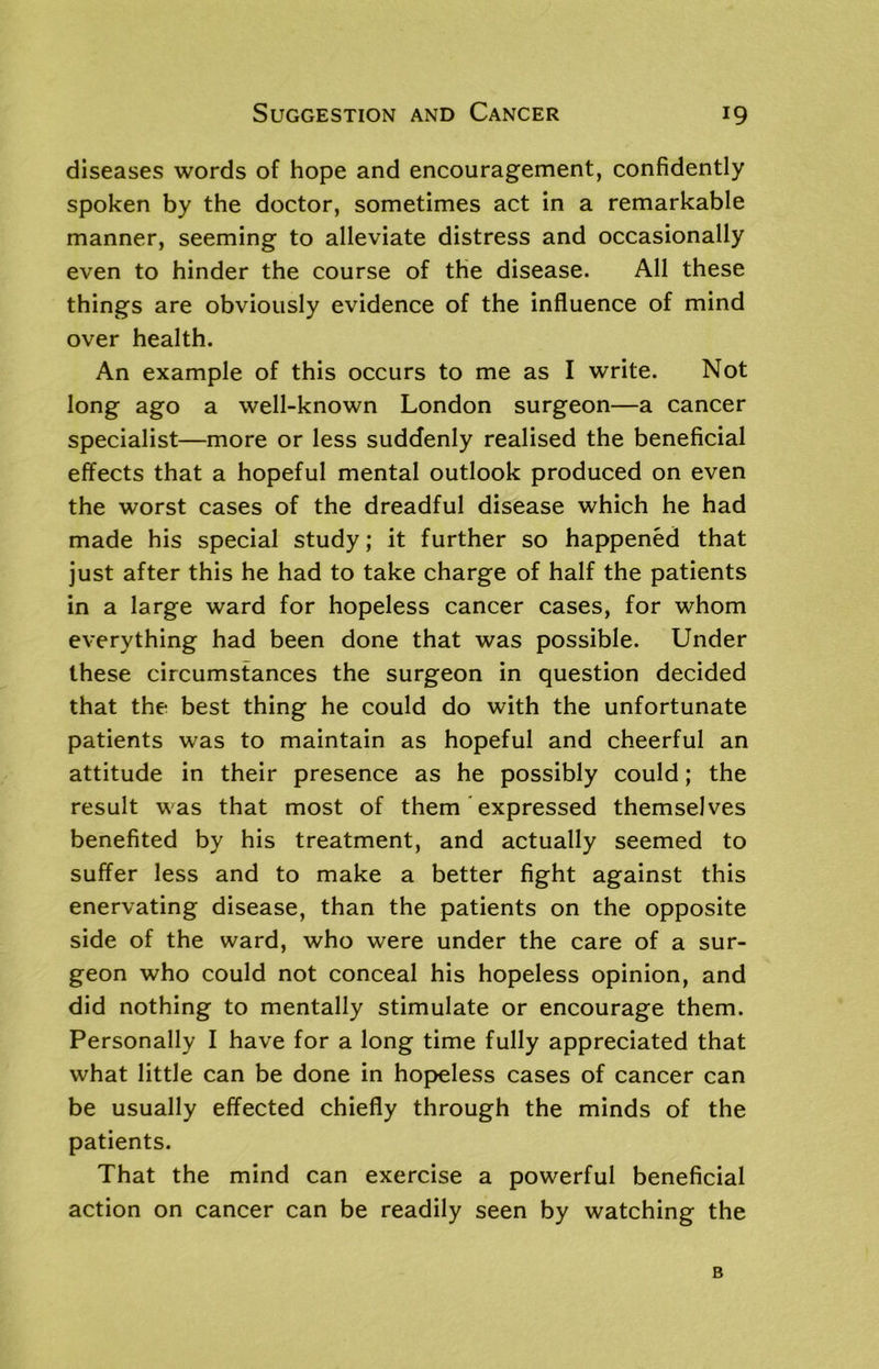 diseases words of hope and encouragement, confidently spoken by the doctor, sometimes act in a remarkable manner, seeming to alleviate distress and occasionally even to hinder the course of the disease. All these things are obviously evidence of the influence of mind over health. An example of this occurs to me as I write. Not long ago a well-known London surgeon—a cancer specialist—more or less suddenly realised the beneficial effects that a hopeful mental outlook produced on even the worst cases of the dreadful disease which he had made his special study; it further so happened that just after this he had to take charge of half the patients in a large ward for hopeless cancer cases, for whom everything had been done that was possible. Under these circumstances the surgeon in question decided that the best thing he could do with the unfortunate patients was to maintain as hopeful and cheerful an attitude in their presence as he possibly could; the result was that most of them expressed themselves benefited by his treatment, and actually seemed to suffer less and to make a better fight against this enervating disease, than the patients on the opposite side of the ward, who were under the care of a sur- geon who could not conceal his hopeless opinion, and did nothing to mentally stimulate or encourage them. Personally I have for a long time fully appreciated that what little can be done in hopeless cases of cancer can be usually effected chiefly through the minds of the patients. That the mind can exercise a powerful beneficial action on cancer can be readily seen by watching the B
