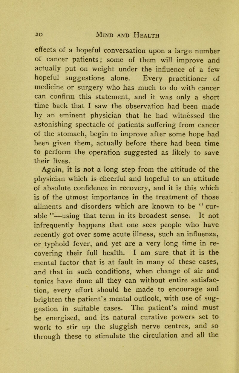 effects of a hopeful conversation upon a large number of cancer patients; some of them will improve and actually put on weight under the influence of a few hopeful suggestions alone. Every practitioner of medicine or surgery who has much to do with cancer can confirm this statement, and it was only a short time back that I saw the observation had been made by an eminent physician that he had witnessed the astonishing spectacle of patients suffering from cancer of the stomach, begin to improve after some hope had been given them, actually before there had been time to perform the operation suggested as likely to save their lives. Again, it is not a long step from the attitude of the physician which is cheerful and hopeful to an attitude of absolute confidence in recovery, and it is this which is of the utmost importance in the treatment of those ailments and disorders which are known to be “ cur- able ”—using that term in its broadest sense. It not infrequently happens that one sees people who have recently got over some acute illness, such an influenza, or typhoid fever, and yet are a very long time in re- covering their full health. I am sure that it is the mental factor that is at fault in many of these cases, and that in such conditions, when change of air and tonics have done all they can without entire satisfac- tion, every effort should be made to encourage and brighten the patient’s mental outlook, with use of sug- gestion in suitable cases. The patient’s mind must be energised, and its natural curative powers set to work to stir up the sluggish nerve centres, and so through these to stimulate the circulation and all the