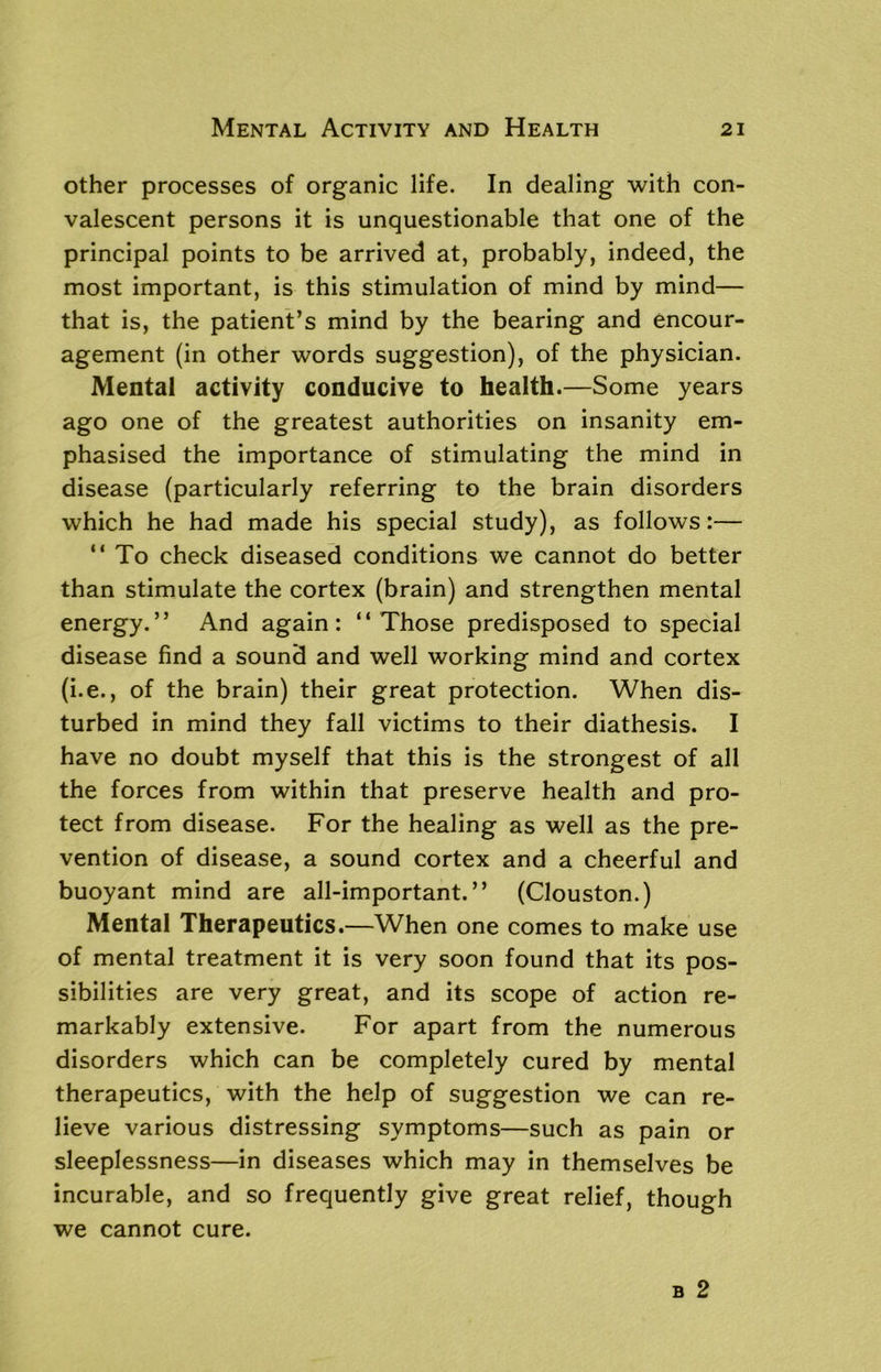 other processes of organic life. In dealing with con- valescent persons it is unquestionable that one of the principal points to be arrived at, probably, indeed, the most important, is this stimulation of mind by mind— that is, the patient’s mind by the bearing and encour- agement (in other words suggestion), of the physician. Mental activity conducive to health.—Some years ago one of the greatest authorities on insanity em- phasised the importance of stimulating the mind in disease (particularly referring to the brain disorders which he had made his special study), as follows:— “ To check diseased conditions we cannot do better than stimulate the cortex (brain) and strengthen mental energy.” And again: “ Those predisposed to special disease find a sound and well working mind and cortex (i.e., of the brain) their great protection. When dis- turbed in mind they fall victims to their diathesis. I have no doubt myself that this is the strongest of all the forces from within that preserve health and pro- tect from disease. For the healing as well as the pre- vention of disease, a sound cortex and a cheerful and buoyant mind are all-important.” (Clouston.) Mental Therapeutics.—When one comes to make use of mental treatment it is very soon found that its pos- sibilities are very great, and its scope of action re- markably extensive. For apart from the numerous disorders which can be completely cured by mental therapeutics, with the help of suggestion we can re- lieve various distressing symptoms—such as pain or sleeplessness—in diseases which may in themselves be incurable, and so frequently give great relief, though we cannot cure.