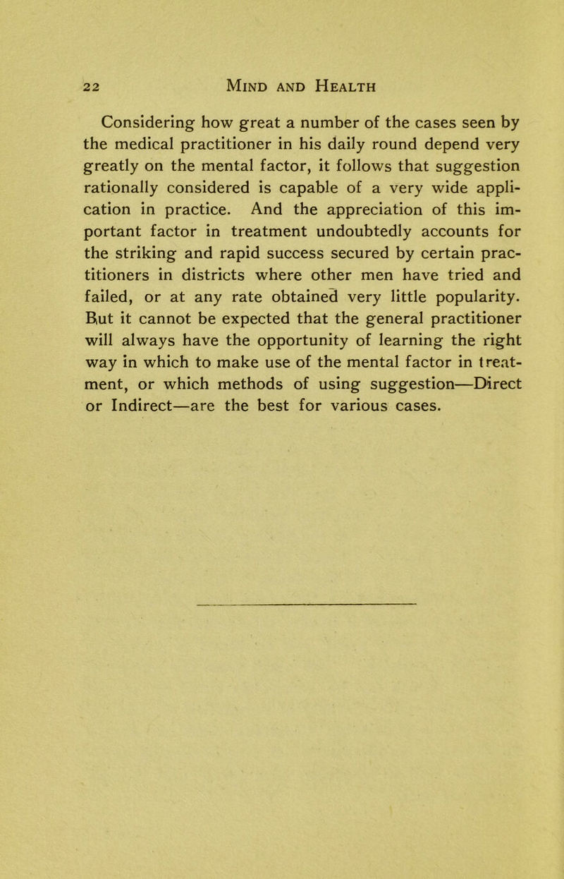 Considering how great a number of the cases seen by the medical practitioner in his daily round depend very greatly on the mental factor, it follows that suggestion rationally considered is capable of a very wide appli- cation in practice. And the appreciation of this im- portant factor in treatment undoubtedly accounts for the striking and rapid success secured by certain prac- titioners in districts where other men have tried and failed, or at any rate obtained very little popularity. Rut it cannot be expected that the general practitioner will always have the opportunity of learning the right way in which to make use of the mental factor in treat- ment, or which methods of using suggestion—Direct or Indirect—are the best for various cases.