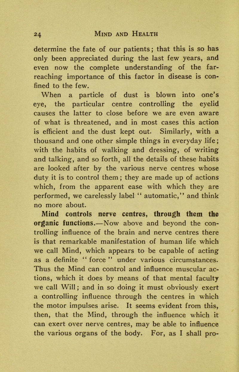 determine the fate of our patients; that this is so has only been appreciated during the last few years, and even now the complete understanding of the far- reaching importance of this factor in disease is con- fined to the few. When a particle of dust is blown into one’s eye, the particular centre controlling the eyelid causes the latter to close before we are even aware of what is threatened, and in most cases this action is efficient and the dust kept out. Similarly, with a thousand and one other simple things in everyday life; with the habits of walking and dressing, of writing and talking, and so forth, all the details of these habits are looked after by the various nerve centres whose duty it is to control them; they are made up of actions which, from the apparent ease with which they are performed, we carelessly label “ automatic,” and think no more about. Mind controls nerve centres, through them the organic functions.—Now above and beyond the con- trolling influence of the brain and nerve centres there is that remarkable manifestation of human life which we call Mind, which appears to be capable of acting as a definite “ force ” under various circumstances. Thus the Mind can control and influence muscular ac- tions, which it does by means of that mental faculty we call Will; and in so doing it must obviously exert a controlling influence through the centres in which the motor impulses arise. It seems evident from this, then, that the Mind, through the influence which it can exert over nerve centres, may be able to influence the various organs of the body. For, as I shall pro-