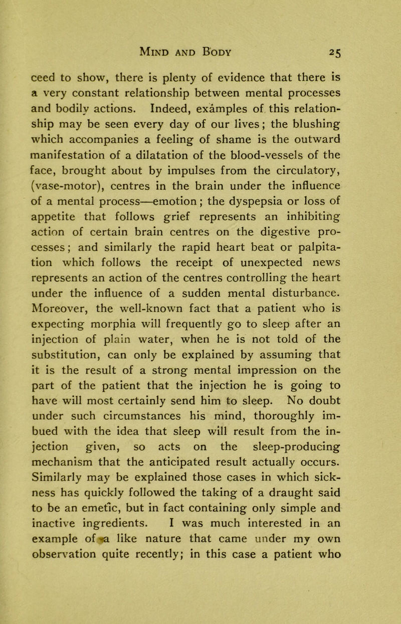 ceed to show, there is plenty of evidence that there is a very constant relationship between mental processes and bodily actions. Indeed, examples of this relation- ship may be seen every day of our lives; the blushing which accompanies a feeling of shame is the outward manifestation of a dilatation of the blood-vessels of the face, brought about by impulses from the circulatory, (vase-motor), centres in the brain under the influence of a mental process—emotion; the dyspepsia or loss of appetite that follows grief represents an inhibiting action of certain brain centres on the digestive pro- cesses ; and similarly the rapid heart beat or palpita- tion which follows the receipt of unexpected news represents an action of the centres controlling the heart under the influence of a sudden mental disturbance. Moreover, the well-known fact that a patient who is expecting morphia will frequently go to sleep after an injection of plain water, when he is not told of the substitution, can only be explained by assuming that it is the result of a strong mental impression on the part of the patient that the injection he is going to have will most certainly send him to sleep. No doubt under such circumstances his mind, thoroughly im- bued with the idea that sleep will result from the in- jection given, so acts on the sleep-producing mechanism that the anticipated result actually occurs. Similarly may be explained those cases in which sick- ness has quickly followed the taking of a draught said to be an emetic, but in fact containing only simple and inactive ingredients. I was much interested in an example of >*a like nature that came under my own observation quite recently; in this case a patient who