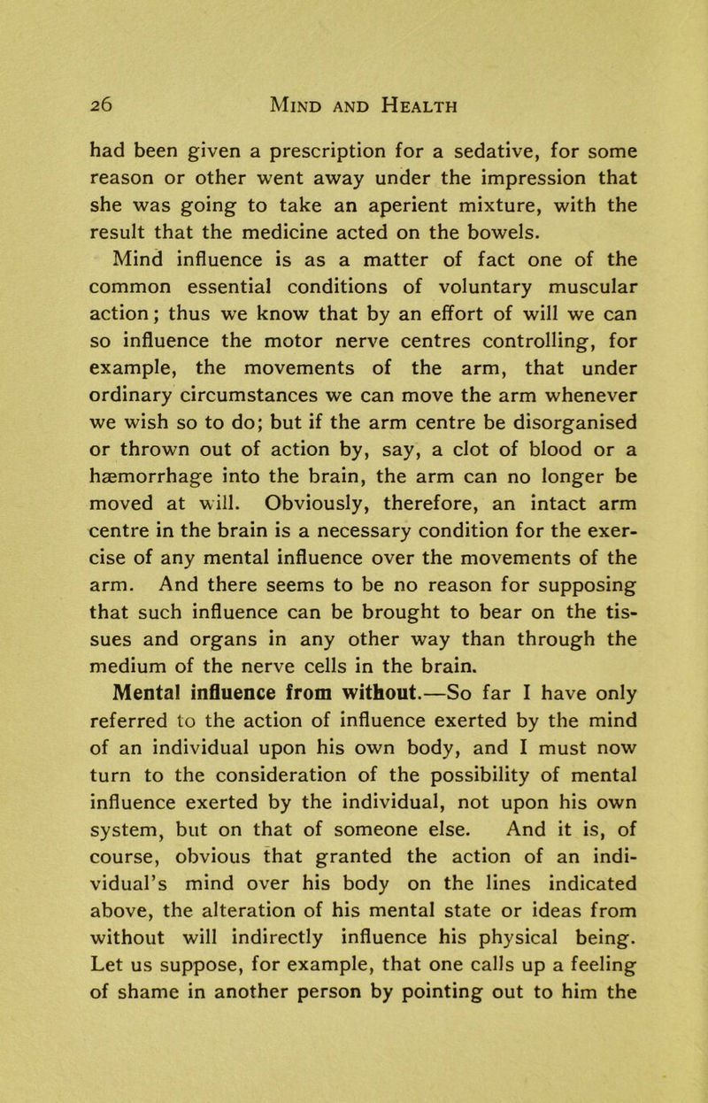 had been given a prescription for a sedative, for some reason or other went away under the impression that she was going to take an aperient mixture, with the result that the medicine acted on the bowels. Mind influence is as a matter of fact one of the common essential conditions of voluntary muscular action; thus we know that by an effort of will we can so influence the motor nerve centres controlling, for example, the movements of the arm, that under ordinary circumstances we can move the arm whenever we wish so to do; but if the arm centre be disorganised or thrown out of action by, say, a clot of blood or a haemorrhage into the brain, the arm can no longer be moved at will. Obviously, therefore, an intact arm centre in the brain is a necessary condition for the exer- cise of any mental influence over the movements of the arm. And there seems to be no reason for supposing that such influence can be brought to bear on the tis- sues and organs in any other way than through the medium of the nerve cells in the brain. Mental influence from without.—So far I have only referred to the action of influence exerted by the mind of an individual upon his own body, and I must now turn to the consideration of the possibility of mental influence exerted by the individual, not upon his own system, but on that of someone else. And it is, of course, obvious that granted the action of an indi- vidual’s mind over his body on the lines indicated above, the alteration of his mental state or ideas from without will indirectly influence his physical being. Let us suppose, for example, that one calls up a feeling of shame in another person by pointing out to him the