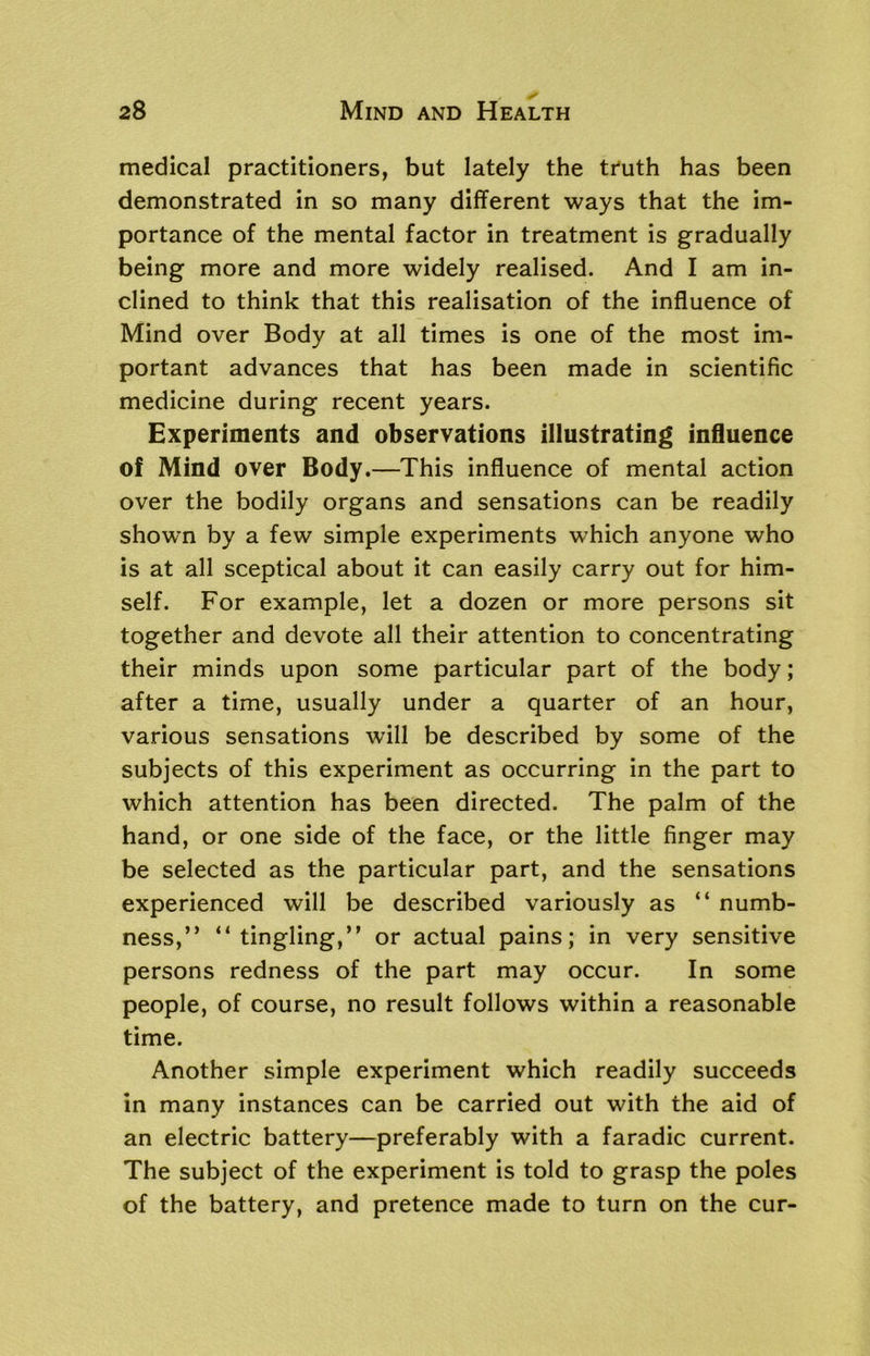 medical practitioners, but lately the truth has been demonstrated in so many different ways that the im- portance of the mental factor in treatment is gradually being more and more widely realised. And I am in- clined to think that this realisation of the influence of Mind over Body at all times is one of the most im- portant advances that has been made in scientific medicine during recent years. Experiments and observations illustrating influence of Mind over Body.—This influence of mental action over the bodily organs and sensations can be readily shown by a few simple experiments which anyone who is at all sceptical about it can easily carry out for him- self. For example, let a dozen or more persons sit together and devote all their attention to concentrating their minds upon some particular part of the body; after a time, usually under a quarter of an hour, various sensations wrill be described by some of the subjects of this experiment as occurring in the part to which attention has been directed. The palm of the hand, or one side of the face, or the little finger may be selected as the particular part, and the sensations experienced will be described variously as “ numb- ness,’’ “ tingling,” or actual pains; in very sensitive persons redness of the part may occur. In some people, of course, no result follows within a reasonable time. Another simple experiment which readily succeeds in many instances can be carried out with the aid of an electric battery—preferably with a faradic current. The subject of the experiment is told to grasp the poles of the battery, and pretence made to turn on the cur-