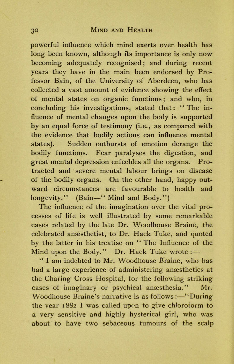 powerful influence which mind exerts over health has long been known, although fts importance is only now becoming adequately recognised; and during recent years they have in the main been endorsed by Pro- fessor Bain, of the University of Aberdeen, who has collected a vast amount of evidence showing the effect of mental states on organic functions; and who, in concluding his investigations, stated that: “The in- fluence of mental changes upon the body is supported by an equal force of testimony (i.e., as compared with the evidence that bodily actions can influence mental states). Sudden outbursts of emotion derange the bodily functions. Fear paralyses the digestion, and great mental depression enfeebles all the organs. Pro- tracted and severe mental labour brings on disease of the bodily organs. On the other hand, happy out- ward circumstances are favourable to health and longevity.” (Bain—“ Mind and Body.”) The influence of the imagination over the vital pro- cesses of life is well illustrated by some remarkable cases related by the late Dr. Woodhouse Braine, the celebrated anaesthetist, to Dr. Hack Tuke, and quoted by the latter in his treatise on “ The Influence of the Mind upon the Body.” Dr. Hack Tuke wrote :— “ I am indebted to Mr. Woodhouse Braine, who has had a large experience of administering anaesthetics at the Charing Cross Hospital, for the following striking cases of imaginary or psychical anaesthesia.” Mr. Woodhouse Braine’s narrative is as follows :—“During the year 1882 I was called upon to give chloroform to a very sensitive and highly hysterical girl, who was about to have two sebaceous tumours of the scalp