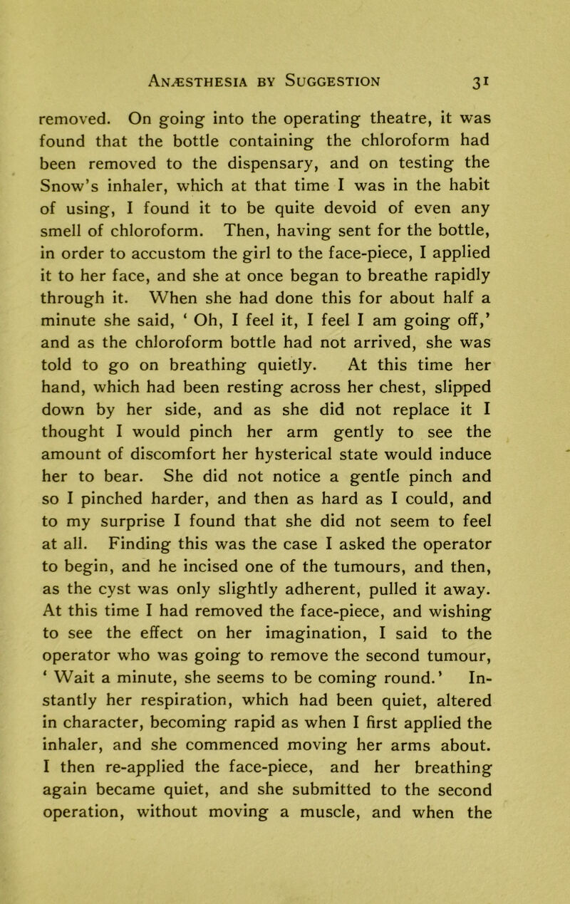 removed. On going into the operating theatre, it was found that the bottle containing the chloroform had been removed to the dispensary, and on testing the Snow’s inhaler, which at that time I was in the habit of using, I found it to be quite devoid of even any smell of chloroform. Then, having sent for the bottle, in order to accustom the girl to the face-piece, I applied it to her face, and she at once began to breathe rapidly through it. When she had done this for about half a minute she said, ‘ Oh, I feel it, I feel I am going off,’ and as the chloroform bottle had not arrived, she was told to go on breathing quietly. At this time her hand, which had been resting across her chest, slipped down by her side, and as she did not replace it I thought I would pinch her arm gently to see the amount of discomfort her hysterical state would induce her to bear. She did not notice a gentle pinch and so I pinched harder, and then as hard as I could, and to my surprise I found that she did not seem to feel at all. Finding this was the case I asked the operator to begin, and he incised one of the tumours, and then, as the cyst was only slightly adherent, pulled it away. At this time I had removed the face-piece, and wishing to see the effect on her imagination, I said to the operator who was going to remove the second tumour, * Wait a minute, she seems to be coming round.’ In- stantly her respiration, which had been quiet, altered in character, becoming rapid as when I first applied the inhaler, and she commenced moving her arms about. I then re-applied the face-piece, and her breathing again became quiet, and she submitted to the second operation, without moving a muscle, and when the