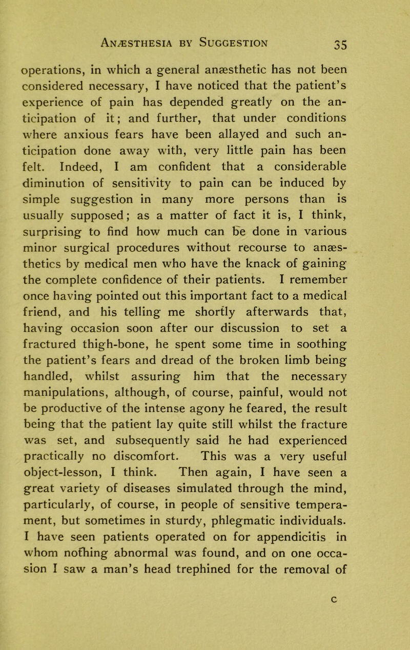 operations, in which a general anaesthetic has not been considered necessary, I have noticed that the patient’s experience of pain has depended greatly on the an- ticipation of it; and further, that under conditions where anxious fears have been allayed and such an- ticipation done away with, very little pain has been felt. Indeed, I am confident that a considerable diminution of sensitivity to pain can be induced by simple suggestion in many more persons than is usually supposed; as a matter of fact it is, I think, surprising to find how much can fre done in various minor surgical procedures without recourse to anaes- thetics by medical men who have the knack of gaining the complete confidence of their patients. I remember once having pointed out this important fact to a medical friend, and his telling me shortly afterwards that, having occasion soon after our discussion to set a fractured thigh-bone, he spent some time in soothing the patient’s fears and dread of the broken limb being handled, whilst assuring him that the necessary manipulations, although, of course, painful, would not be productive of the intense agony he feared, the result being that the patient lay quite still whilst the fracture was set, and subsequently said he had experienced practically no discomfort. This was a very useful object-lesson, I think. Then again, I have seen a great variety of diseases simulated through the mind, particularly, of course, in people of sensitive tempera- ment, but sometimes in sturdy, phlegmatic individuals. I have seen patients operated on for appendicitis in whom nothing abnormal was found, and on one occa- sion I saw a man’s head trephined for the removal of c