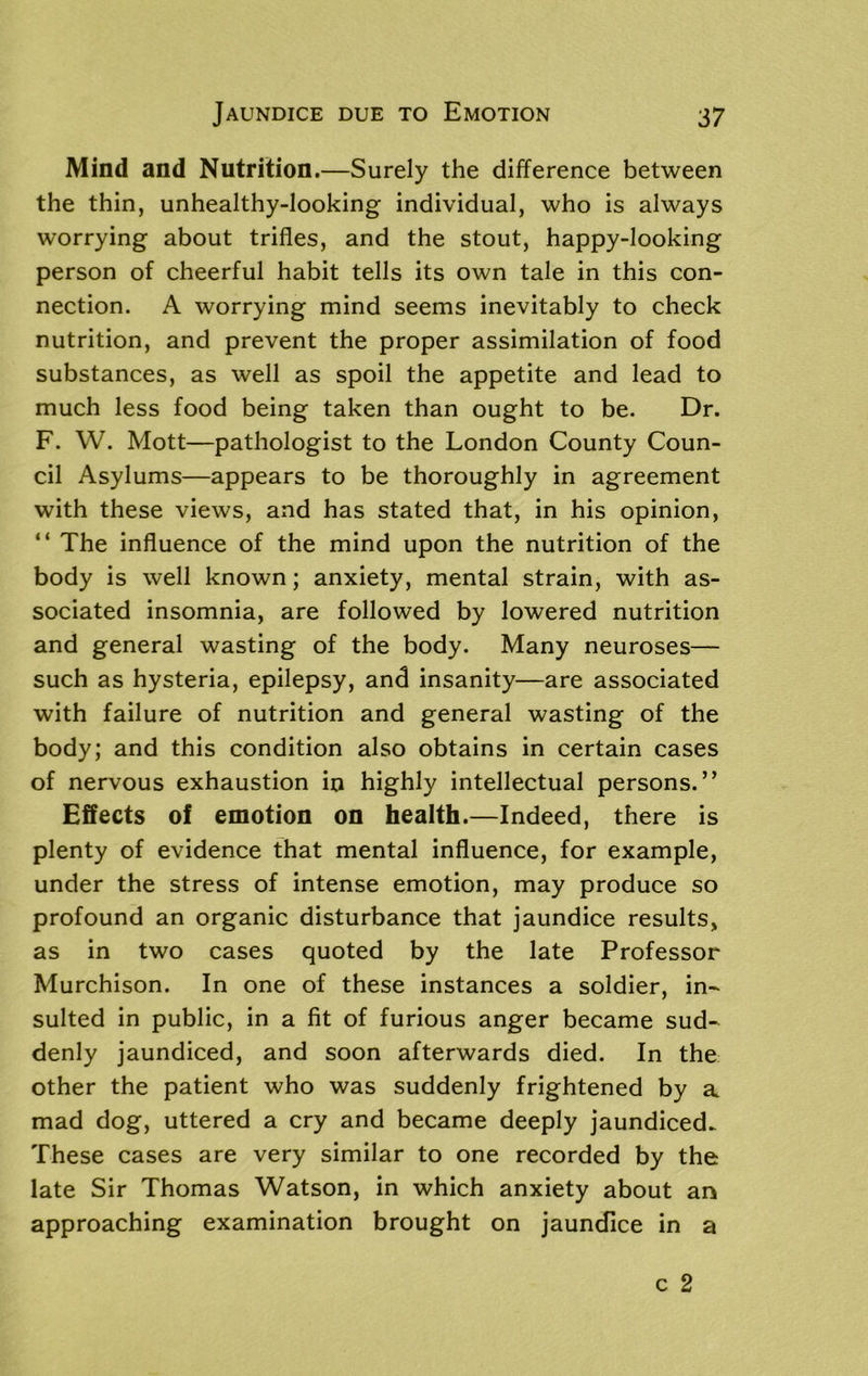 Mind and Nutrition.—Surely the difference between the thin, unhealthy-looking individual, who is always worrying about trifles, and the stout, happy-looking person of cheerful habit tells its own tale in this con- nection. A worrying mind seems inevitably to check nutrition, and prevent the proper assimilation of food substances, as well as spoil the appetite and lead to much less food being taken than ought to be. Dr. F. W. Mott—pathologist to the London County Coun- cil Asylums—appears to be thoroughly in agreement with these views, and has stated that, in his opinion, “ The influence of the mind upon the nutrition of the body is well known; anxiety, mental strain, with as- sociated insomnia, are followed by lowered nutrition and general wasting of the body. Many neuroses— such as hysteria, epilepsy, and insanity—are associated with failure of nutrition and general wasting of the body; and this condition also obtains in certain cases of nervous exhaustion in highly intellectual persons.” Effects of emotion on health.—Indeed, there is plenty of evidence that mental influence, for example, under the stress of intense emotion, may produce so profound an organic disturbance that jaundice results, as in two cases quoted by the late Professor Murchison. In one of these instances a soldier, in- sulted in public, in a fit of furious anger became sud- denly jaundiced, and soon afterwards died. In the other the patient who was suddenly frightened by a mad dog, uttered a cry and became deeply jaundiced. These cases are very similar to one recorded by the late Sir Thomas Watson, in which anxiety about an approaching examination brought on jaundice in a