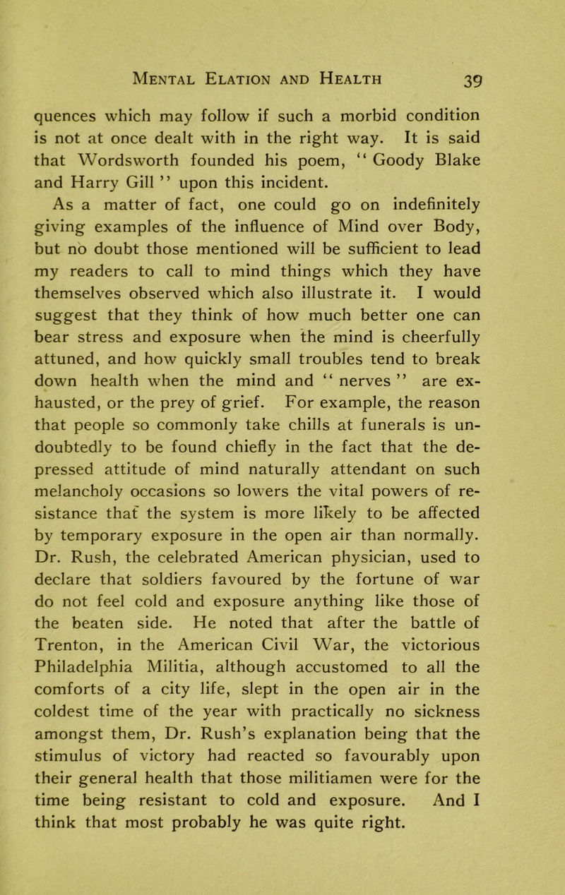 quences which may follow if such a morbid condition is not at once dealt with in the right way. It is said that Wordsworth founded his poem, “ Goody Blake and Harry Gill ” upon this incident. As a matter of fact, one could go on indefinitely giving examples of the influence of Mind over Body, but no doubt those mentioned will be sufficient to lead my readers to call to mind things which they have themselves observed which also illustrate it. I would suggest that they think of how much better one can bear stress and exposure when the mind is cheerfully attuned, and how quickly small troubles tend to break down health when the mind and “ nerves ” are ex- hausted, or the prey of grief. For example, the reason that people so commonly take chills at funerals is un- doubtedly to be found chiefly in the fact that the de- pressed attitude of mind naturally attendant on such melancholy occasions so lowers the vital powers of re- sistance that the system is more likely to be affected by temporary exposure in the open air than normally. Dr. Rush, the celebrated American physician, used to declare that soldiers favoured by the fortune of war do not feel cold and exposure anything like those of the beaten side. He noted that after the battle of Trenton, in the American Civil War, the victorious Philadelphia Militia, although accustomed to all the comforts of a city life, slept in the open air in the coldest time of the year with practically no sickness amongst them, Dr. Rush’s explanation being that the stimulus of victory had reacted so favourably upon their general health that those militiamen were for the time being resistant to cold and exposure. And I think that most probably he was quite right.