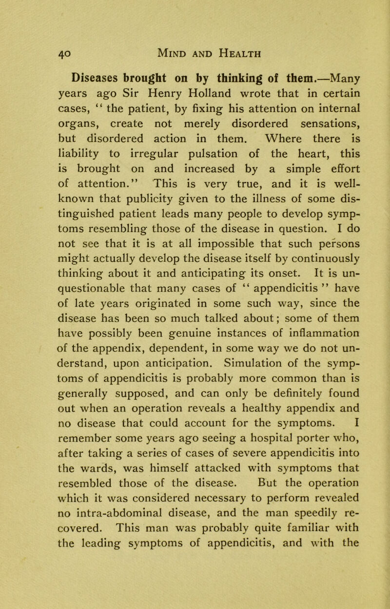 Diseases brought on by thinking of them.—Many years ago Sir Henry Holland wrote that in certain cases, “ the patient, by fixing his attention on internal organs, create not merely disordered sensations, but disordered action in them. Where there is liability to irregular pulsation of the heart, this is brought on and increased by a simple effort of attention.” This is very true, and it is well- known that publicity given to the illness of some dis- tinguished patient leads many people to develop symp- toms resembling those of the disease in question. I do not see that it is at all impossible that such persons might actually develop the disease itself by continuously thinking about it and anticipating its onset. It is un- questionable that many cases of “ appendicitis ” have of late years originated in some such way, since the disease has been so much talked about; some of them have possibly been genuine instances of inflammation of the appendix, dependent, in some way we do not un- derstand, upon anticipation. Simulation of the symp- toms of appendicitis is probably more common than is generally supposed, and can only be definitely found out when an operation reveals a healthy appendix and no disease that could account for the symptoms. I remember some years ago seeing a hospital porter who, after taking a series of cases of severe appendicitis into the wards, was himself attacked with symptoms that resembled those of the disease. But the operation which it was considered necessary to perform revealed no intra-abdominal disease, and the man speedily re- covered. This man was probably quite familiar with the leading symptoms of appendicitis, and with the