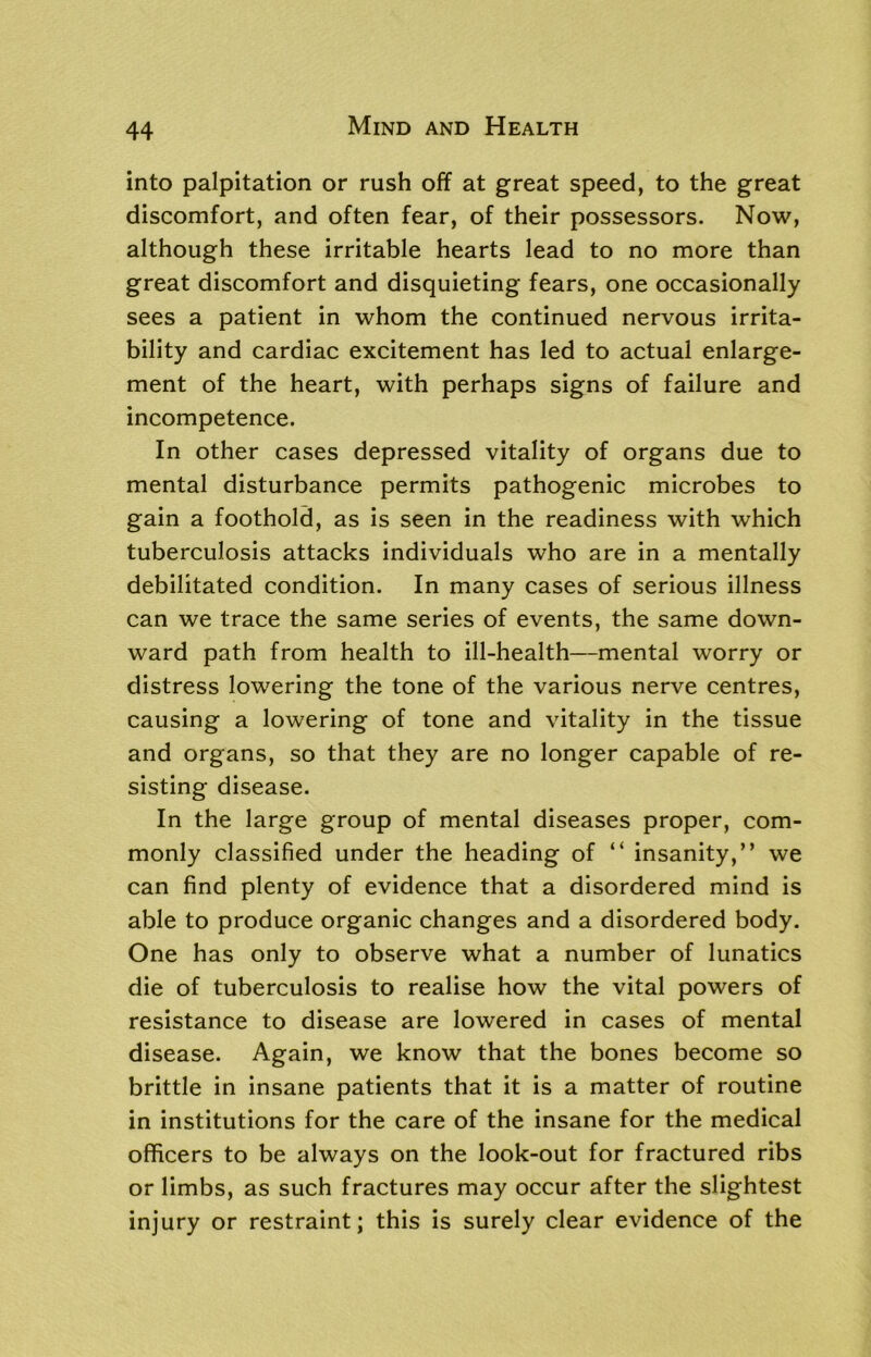 into palpitation or rush off at great speed, to the great discomfort, and often fear, of their possessors. Now, although these irritable hearts lead to no more than great discomfort and disquieting fears, one occasionally sees a patient in whom the continued nervous irrita- bility and cardiac excitement has led to actual enlarge- ment of the heart, with perhaps signs of failure and incompetence. In other cases depressed vitality of organs due to mental disturbance permits pathogenic microbes to gain a foothold, as is seen in the readiness with which tuberculosis attacks individuals who are in a mentally debilitated condition. In many cases of serious illness can we trace the same series of events, the same down- ward path from health to ill-health—mental worry or distress lowering the tone of the various nerve centres, causing a lowering of tone and vitality in the tissue and organs, so that they are no longer capable of re- sisting disease. In the large group of mental diseases proper, com- monly classified under the heading of “ insanity,” we can find plenty of evidence that a disordered mind is able to produce organic changes and a disordered body. One has only to observe what a number of lunatics die of tuberculosis to realise how the vital powers of resistance to disease are lowered in cases of mental disease. Again, we know that the bones become so brittle in insane patients that it is a matter of routine in institutions for the care of the insane for the medical officers to be always on the look-out for fractured ribs or limbs, as such fractures may occur after the slightest injury or restraint; this is surely clear evidence of the