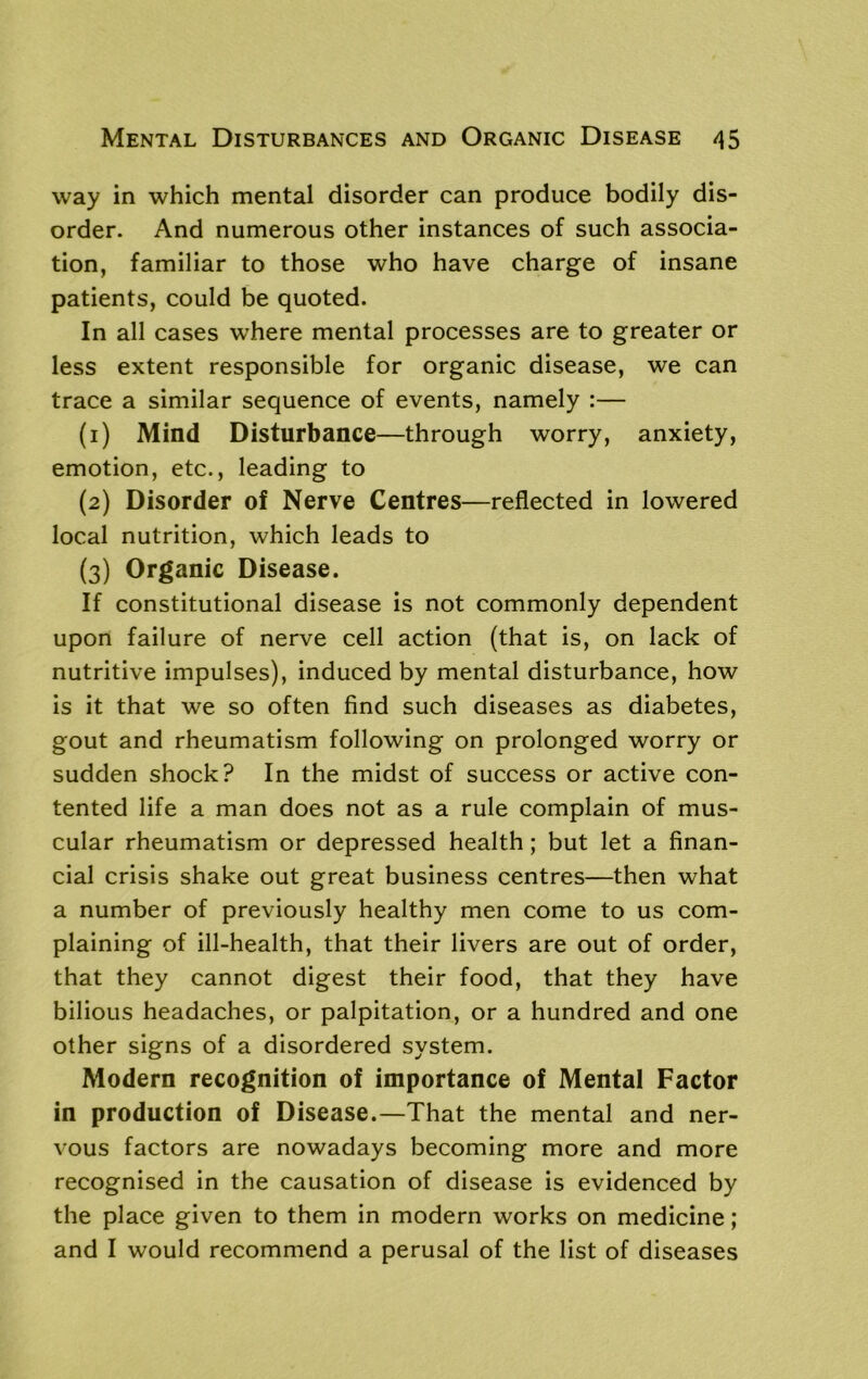 way in which mental disorder can produce bodily dis- order. And numerous other instances of such associa- tion, familiar to those who have charge of insane patients, could be quoted. In all cases where mental processes are to greater or less extent responsible for organic disease, we can trace a similar sequence of events, namely :— (1) Mind Disturbance—through worry, anxiety, emotion, etc., leading to (2) Disorder of Nerve Centres—reflected in lowered local nutrition, which leads to (3) Organic Disease. If constitutional disease is not commonly dependent upon failure of nerve cell action (that is, on lack of nutritive impulses), induced by mental disturbance, how is it that we so often find such diseases as diabetes, gout and rheumatism following on prolonged worry or sudden shock? In the midst of success or active con- tented life a man does not as a rule complain of mus- cular rheumatism or depressed health; but let a finan- cial crisis shake out great business centres—then what a number of previously healthy men come to us com- plaining of ill-health, that their livers are out of order, that they cannot digest their food, that they have bilious headaches, or palpitation, or a hundred and one other signs of a disordered system. Modern recognition of importance of Mental Factor in production of Disease.—That the mental and ner- vous factors are nowadays becoming more and more recognised in the causation of disease is evidenced by the place given to them in modern works on medicine; and I would recommend a perusal of the list of diseases